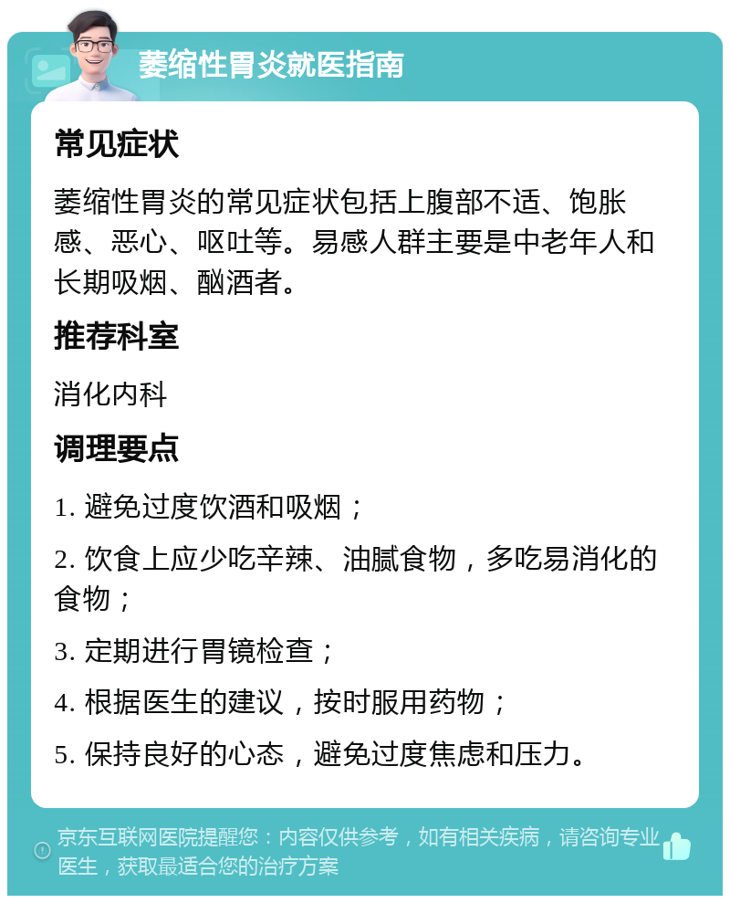 萎缩性胃炎就医指南 常见症状 萎缩性胃炎的常见症状包括上腹部不适、饱胀感、恶心、呕吐等。易感人群主要是中老年人和长期吸烟、酗酒者。 推荐科室 消化内科 调理要点 1. 避免过度饮酒和吸烟； 2. 饮食上应少吃辛辣、油腻食物，多吃易消化的食物； 3. 定期进行胃镜检查； 4. 根据医生的建议，按时服用药物； 5. 保持良好的心态，避免过度焦虑和压力。