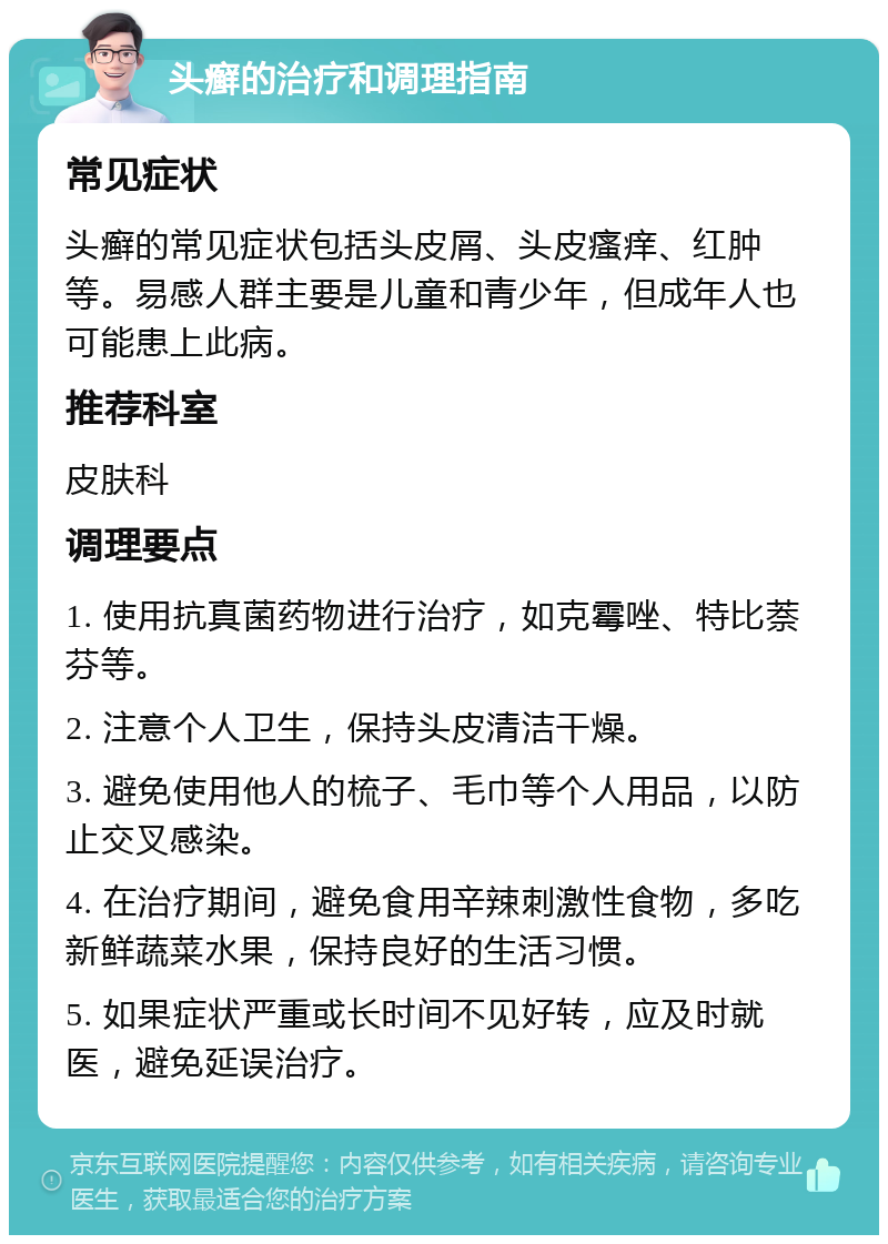 头癣的治疗和调理指南 常见症状 头癣的常见症状包括头皮屑、头皮瘙痒、红肿等。易感人群主要是儿童和青少年，但成年人也可能患上此病。 推荐科室 皮肤科 调理要点 1. 使用抗真菌药物进行治疗，如克霉唑、特比萘芬等。 2. 注意个人卫生，保持头皮清洁干燥。 3. 避免使用他人的梳子、毛巾等个人用品，以防止交叉感染。 4. 在治疗期间，避免食用辛辣刺激性食物，多吃新鲜蔬菜水果，保持良好的生活习惯。 5. 如果症状严重或长时间不见好转，应及时就医，避免延误治疗。