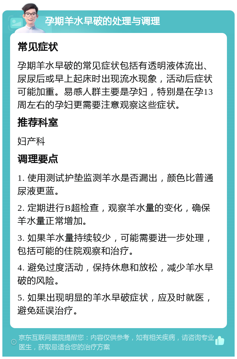 孕期羊水早破的处理与调理 常见症状 孕期羊水早破的常见症状包括有透明液体流出、尿尿后或早上起床时出现流水现象，活动后症状可能加重。易感人群主要是孕妇，特别是在孕13周左右的孕妇更需要注意观察这些症状。 推荐科室 妇产科 调理要点 1. 使用测试护垫监测羊水是否漏出，颜色比普通尿液更蓝。 2. 定期进行B超检查，观察羊水量的变化，确保羊水量正常增加。 3. 如果羊水量持续较少，可能需要进一步处理，包括可能的住院观察和治疗。 4. 避免过度活动，保持休息和放松，减少羊水早破的风险。 5. 如果出现明显的羊水早破症状，应及时就医，避免延误治疗。