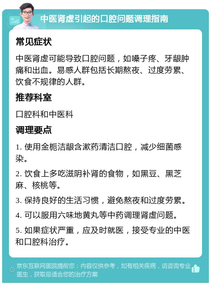 中医肾虚引起的口腔问题调理指南 常见症状 中医肾虚可能导致口腔问题，如嗓子疼、牙龈肿痛和出血。易感人群包括长期熬夜、过度劳累、饮食不规律的人群。 推荐科室 口腔科和中医科 调理要点 1. 使用金栀洁龈含漱药清洁口腔，减少细菌感染。 2. 饮食上多吃滋阴补肾的食物，如黑豆、黑芝麻、核桃等。 3. 保持良好的生活习惯，避免熬夜和过度劳累。 4. 可以服用六味地黄丸等中药调理肾虚问题。 5. 如果症状严重，应及时就医，接受专业的中医和口腔科治疗。