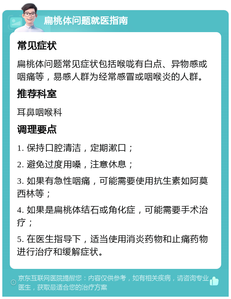 扁桃体问题就医指南 常见症状 扁桃体问题常见症状包括喉咙有白点、异物感或咽痛等，易感人群为经常感冒或咽喉炎的人群。 推荐科室 耳鼻咽喉科 调理要点 1. 保持口腔清洁，定期漱口； 2. 避免过度用嗓，注意休息； 3. 如果有急性咽痛，可能需要使用抗生素如阿莫西林等； 4. 如果是扁桃体结石或角化症，可能需要手术治疗； 5. 在医生指导下，适当使用消炎药物和止痛药物进行治疗和缓解症状。