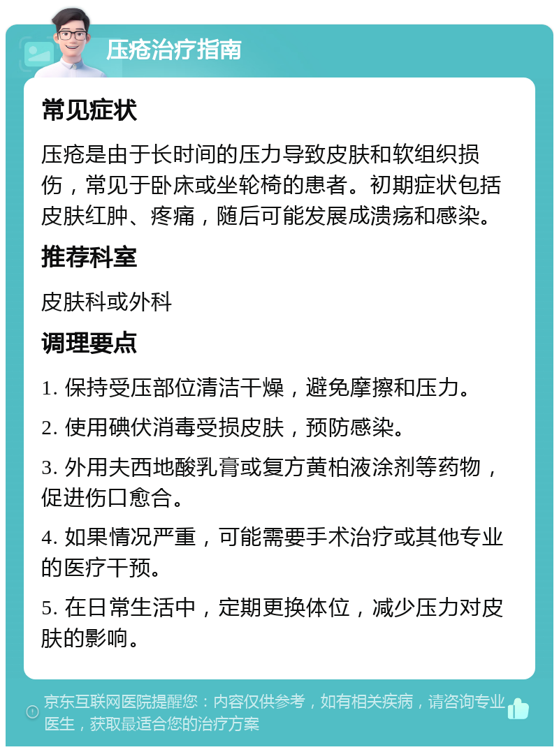 压疮治疗指南 常见症状 压疮是由于长时间的压力导致皮肤和软组织损伤，常见于卧床或坐轮椅的患者。初期症状包括皮肤红肿、疼痛，随后可能发展成溃疡和感染。 推荐科室 皮肤科或外科 调理要点 1. 保持受压部位清洁干燥，避免摩擦和压力。 2. 使用碘伏消毒受损皮肤，预防感染。 3. 外用夫西地酸乳膏或复方黄柏液涂剂等药物，促进伤口愈合。 4. 如果情况严重，可能需要手术治疗或其他专业的医疗干预。 5. 在日常生活中，定期更换体位，减少压力对皮肤的影响。