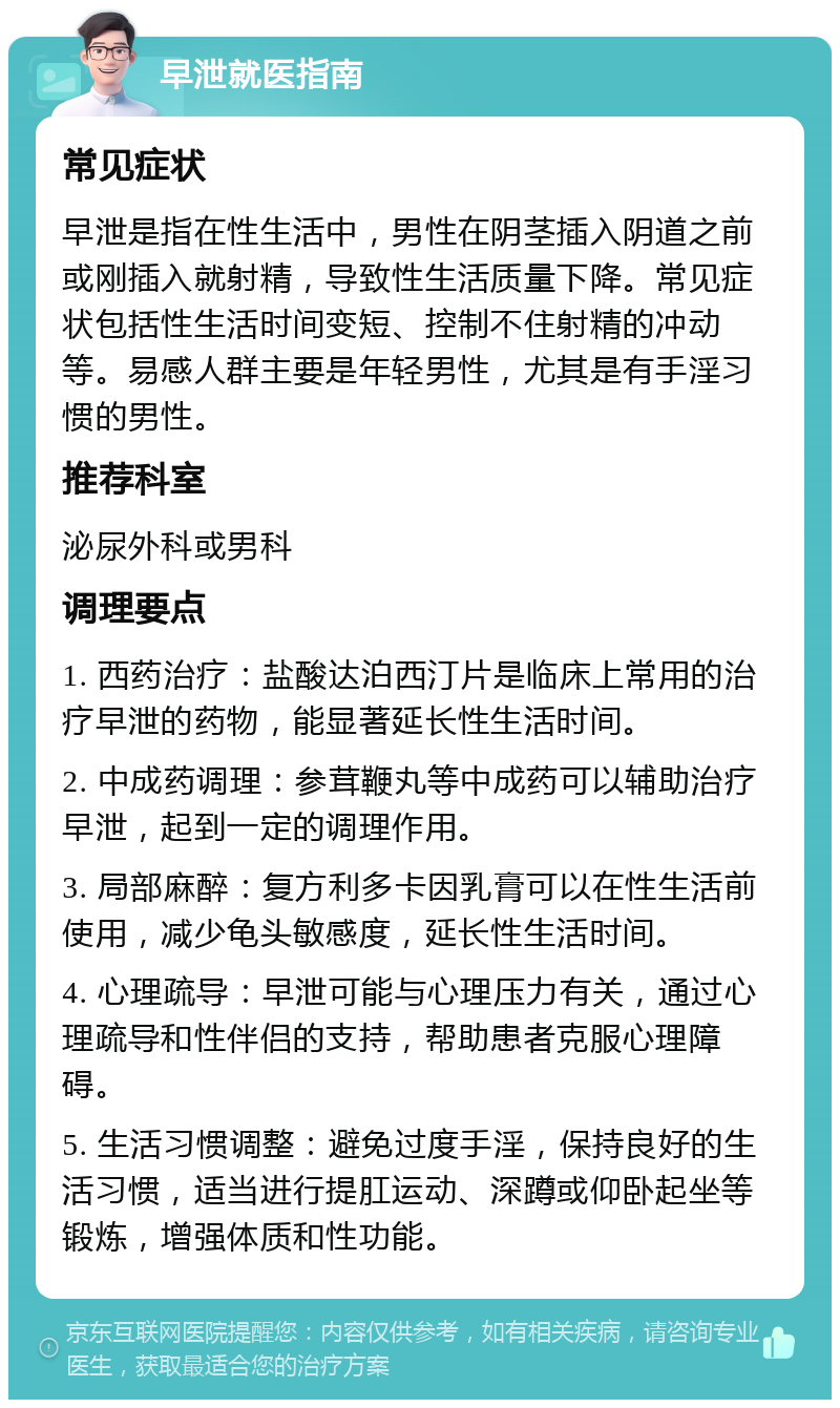 早泄就医指南 常见症状 早泄是指在性生活中，男性在阴茎插入阴道之前或刚插入就射精，导致性生活质量下降。常见症状包括性生活时间变短、控制不住射精的冲动等。易感人群主要是年轻男性，尤其是有手淫习惯的男性。 推荐科室 泌尿外科或男科 调理要点 1. 西药治疗：盐酸达泊西汀片是临床上常用的治疗早泄的药物，能显著延长性生活时间。 2. 中成药调理：参茸鞭丸等中成药可以辅助治疗早泄，起到一定的调理作用。 3. 局部麻醉：复方利多卡因乳膏可以在性生活前使用，减少龟头敏感度，延长性生活时间。 4. 心理疏导：早泄可能与心理压力有关，通过心理疏导和性伴侣的支持，帮助患者克服心理障碍。 5. 生活习惯调整：避免过度手淫，保持良好的生活习惯，适当进行提肛运动、深蹲或仰卧起坐等锻炼，增强体质和性功能。