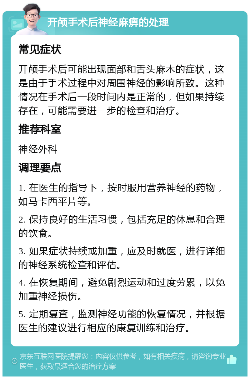 开颅手术后神经麻痹的处理 常见症状 开颅手术后可能出现面部和舌头麻木的症状，这是由于手术过程中对周围神经的影响所致。这种情况在手术后一段时间内是正常的，但如果持续存在，可能需要进一步的检查和治疗。 推荐科室 神经外科 调理要点 1. 在医生的指导下，按时服用营养神经的药物，如马卡西平片等。 2. 保持良好的生活习惯，包括充足的休息和合理的饮食。 3. 如果症状持续或加重，应及时就医，进行详细的神经系统检查和评估。 4. 在恢复期间，避免剧烈运动和过度劳累，以免加重神经损伤。 5. 定期复查，监测神经功能的恢复情况，并根据医生的建议进行相应的康复训练和治疗。