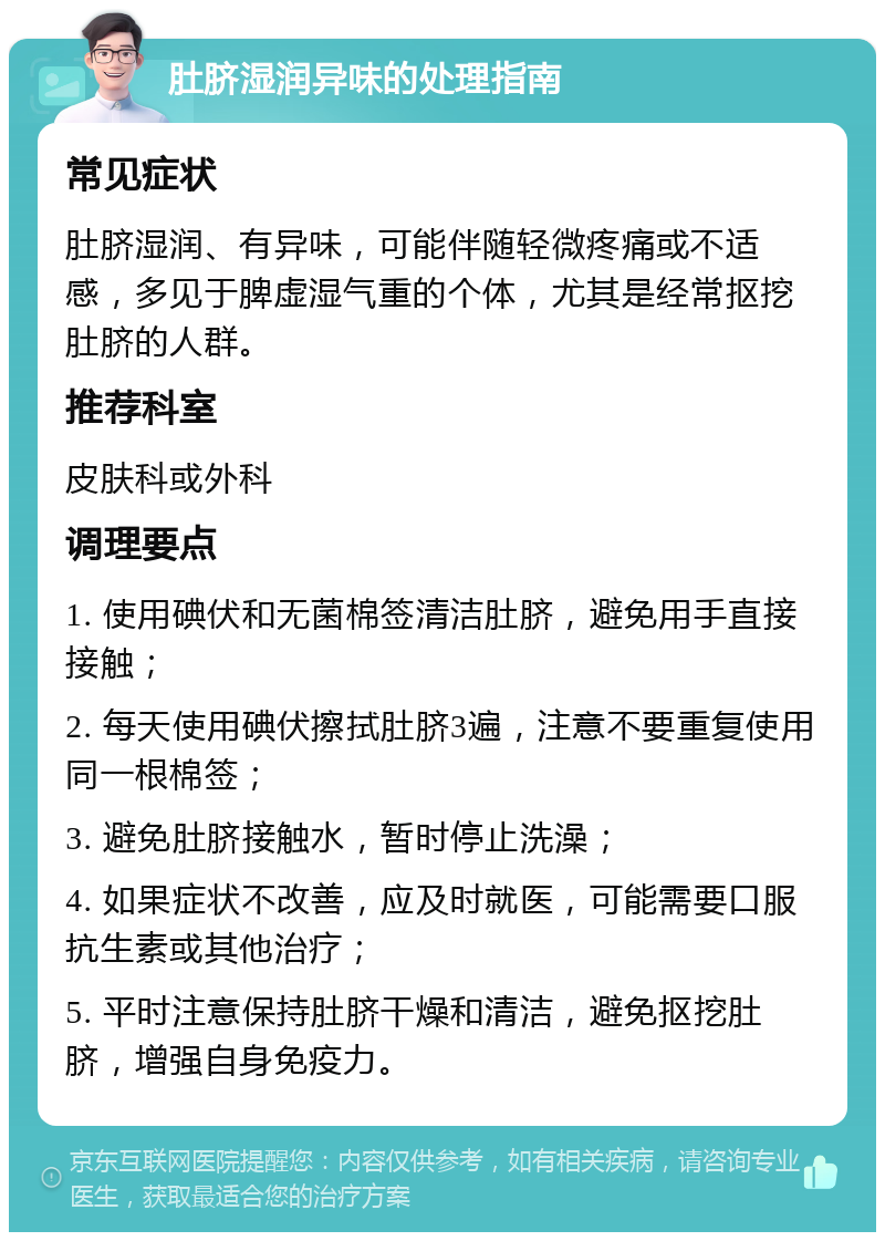 肚脐湿润异味的处理指南 常见症状 肚脐湿润、有异味，可能伴随轻微疼痛或不适感，多见于脾虚湿气重的个体，尤其是经常抠挖肚脐的人群。 推荐科室 皮肤科或外科 调理要点 1. 使用碘伏和无菌棉签清洁肚脐，避免用手直接接触； 2. 每天使用碘伏擦拭肚脐3遍，注意不要重复使用同一根棉签； 3. 避免肚脐接触水，暂时停止洗澡； 4. 如果症状不改善，应及时就医，可能需要口服抗生素或其他治疗； 5. 平时注意保持肚脐干燥和清洁，避免抠挖肚脐，增强自身免疫力。