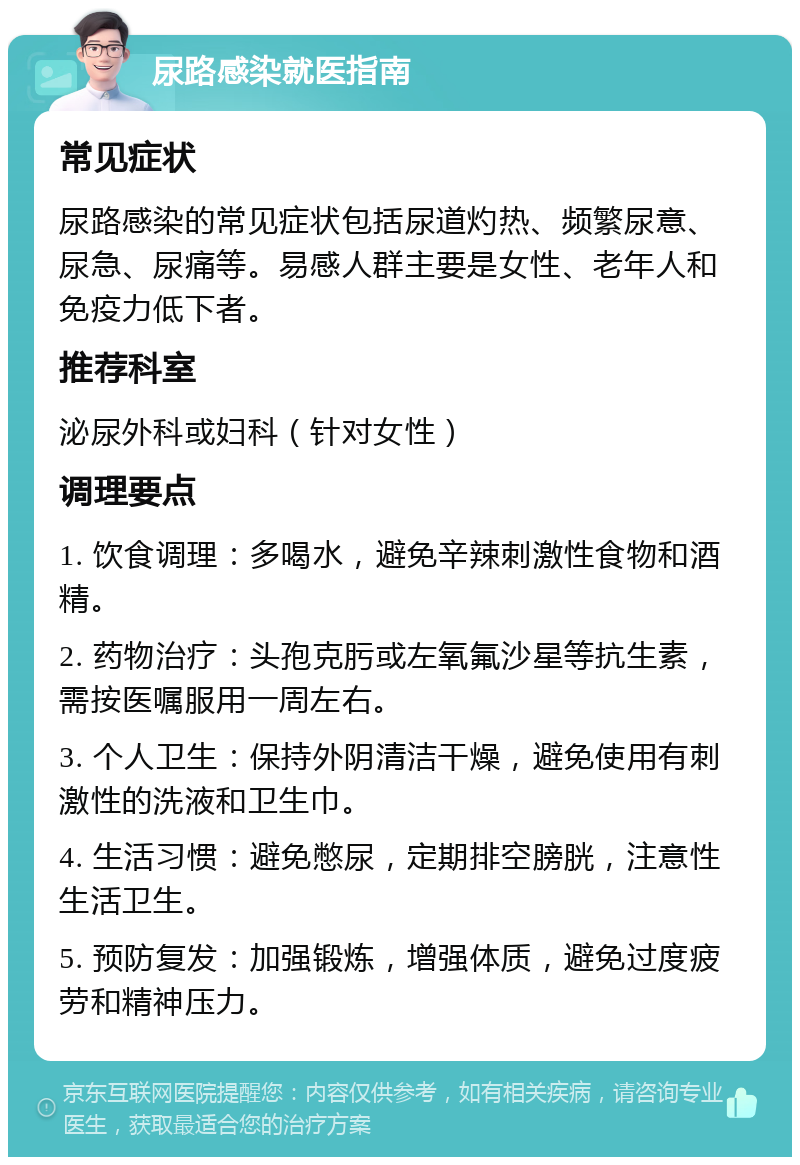 尿路感染就医指南 常见症状 尿路感染的常见症状包括尿道灼热、频繁尿意、尿急、尿痛等。易感人群主要是女性、老年人和免疫力低下者。 推荐科室 泌尿外科或妇科（针对女性） 调理要点 1. 饮食调理：多喝水，避免辛辣刺激性食物和酒精。 2. 药物治疗：头孢克肟或左氧氟沙星等抗生素，需按医嘱服用一周左右。 3. 个人卫生：保持外阴清洁干燥，避免使用有刺激性的洗液和卫生巾。 4. 生活习惯：避免憋尿，定期排空膀胱，注意性生活卫生。 5. 预防复发：加强锻炼，增强体质，避免过度疲劳和精神压力。