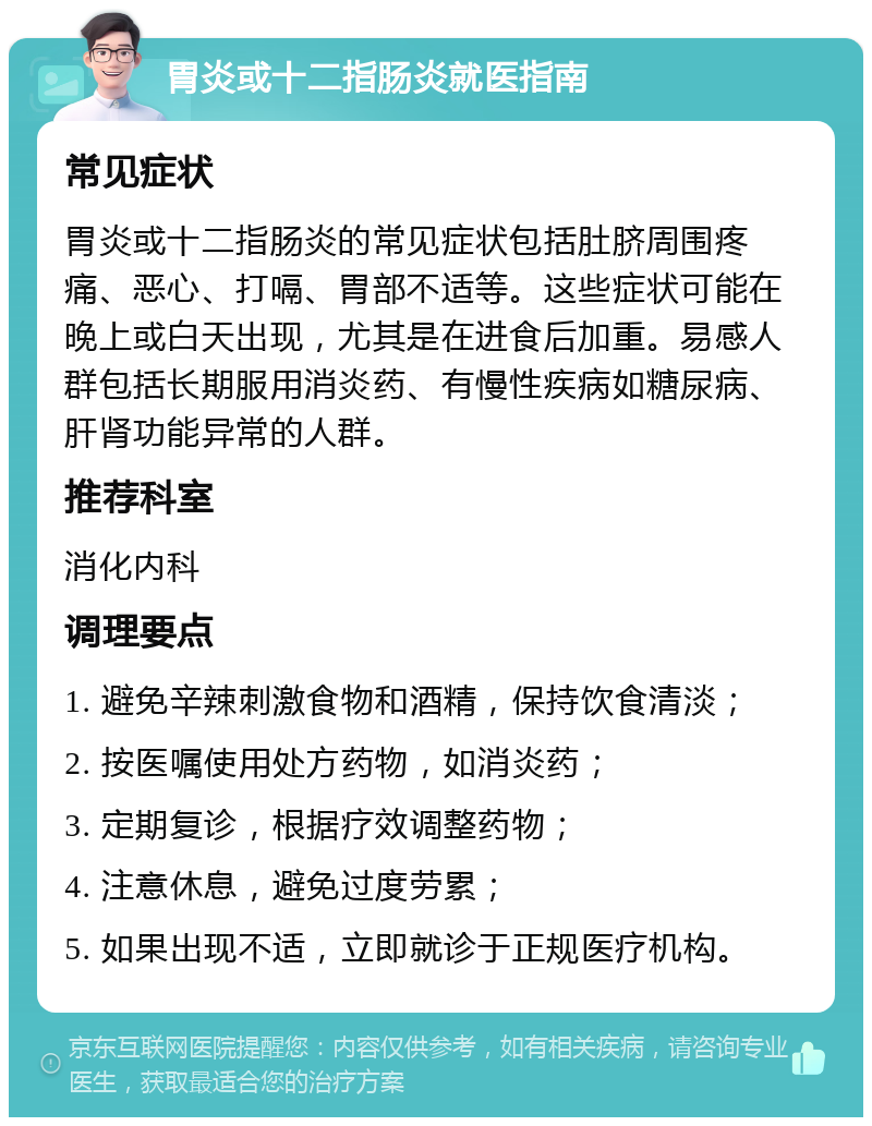 胃炎或十二指肠炎就医指南 常见症状 胃炎或十二指肠炎的常见症状包括肚脐周围疼痛、恶心、打嗝、胃部不适等。这些症状可能在晚上或白天出现，尤其是在进食后加重。易感人群包括长期服用消炎药、有慢性疾病如糖尿病、肝肾功能异常的人群。 推荐科室 消化内科 调理要点 1. 避免辛辣刺激食物和酒精，保持饮食清淡； 2. 按医嘱使用处方药物，如消炎药； 3. 定期复诊，根据疗效调整药物； 4. 注意休息，避免过度劳累； 5. 如果出现不适，立即就诊于正规医疗机构。