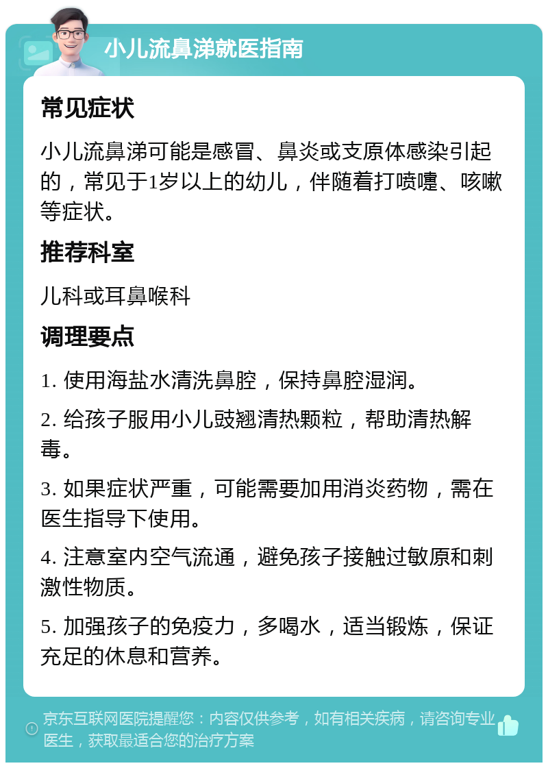 小儿流鼻涕就医指南 常见症状 小儿流鼻涕可能是感冒、鼻炎或支原体感染引起的，常见于1岁以上的幼儿，伴随着打喷嚏、咳嗽等症状。 推荐科室 儿科或耳鼻喉科 调理要点 1. 使用海盐水清洗鼻腔，保持鼻腔湿润。 2. 给孩子服用小儿豉翘清热颗粒，帮助清热解毒。 3. 如果症状严重，可能需要加用消炎药物，需在医生指导下使用。 4. 注意室内空气流通，避免孩子接触过敏原和刺激性物质。 5. 加强孩子的免疫力，多喝水，适当锻炼，保证充足的休息和营养。