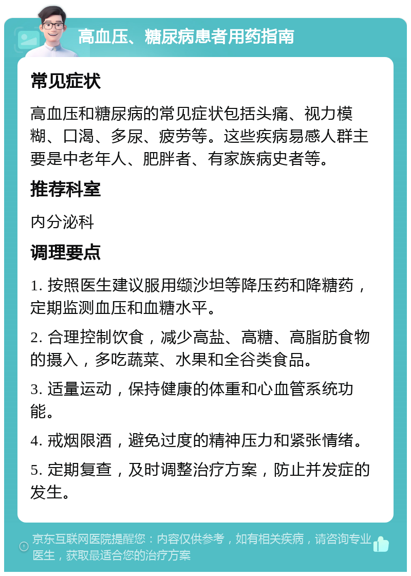 高血压、糖尿病患者用药指南 常见症状 高血压和糖尿病的常见症状包括头痛、视力模糊、口渴、多尿、疲劳等。这些疾病易感人群主要是中老年人、肥胖者、有家族病史者等。 推荐科室 内分泌科 调理要点 1. 按照医生建议服用缬沙坦等降压药和降糖药，定期监测血压和血糖水平。 2. 合理控制饮食，减少高盐、高糖、高脂肪食物的摄入，多吃蔬菜、水果和全谷类食品。 3. 适量运动，保持健康的体重和心血管系统功能。 4. 戒烟限酒，避免过度的精神压力和紧张情绪。 5. 定期复查，及时调整治疗方案，防止并发症的发生。