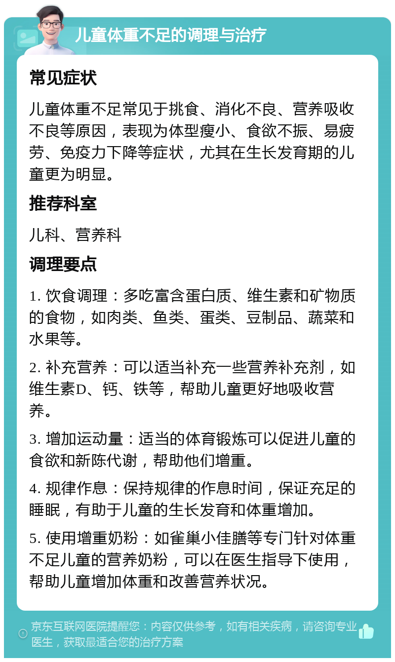 儿童体重不足的调理与治疗 常见症状 儿童体重不足常见于挑食、消化不良、营养吸收不良等原因，表现为体型瘦小、食欲不振、易疲劳、免疫力下降等症状，尤其在生长发育期的儿童更为明显。 推荐科室 儿科、营养科 调理要点 1. 饮食调理：多吃富含蛋白质、维生素和矿物质的食物，如肉类、鱼类、蛋类、豆制品、蔬菜和水果等。 2. 补充营养：可以适当补充一些营养补充剂，如维生素D、钙、铁等，帮助儿童更好地吸收营养。 3. 增加运动量：适当的体育锻炼可以促进儿童的食欲和新陈代谢，帮助他们增重。 4. 规律作息：保持规律的作息时间，保证充足的睡眠，有助于儿童的生长发育和体重增加。 5. 使用增重奶粉：如雀巢小佳膳等专门针对体重不足儿童的营养奶粉，可以在医生指导下使用，帮助儿童增加体重和改善营养状况。