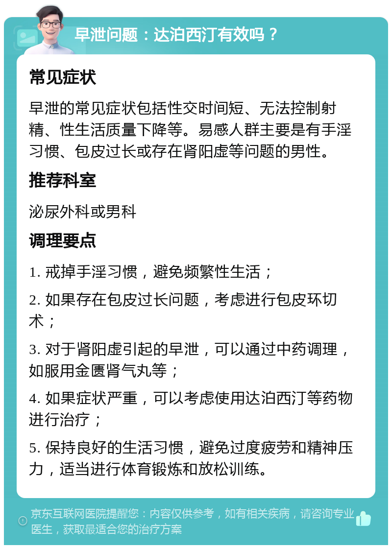 早泄问题：达泊西汀有效吗？ 常见症状 早泄的常见症状包括性交时间短、无法控制射精、性生活质量下降等。易感人群主要是有手淫习惯、包皮过长或存在肾阳虚等问题的男性。 推荐科室 泌尿外科或男科 调理要点 1. 戒掉手淫习惯，避免频繁性生活； 2. 如果存在包皮过长问题，考虑进行包皮环切术； 3. 对于肾阳虚引起的早泄，可以通过中药调理，如服用金匮肾气丸等； 4. 如果症状严重，可以考虑使用达泊西汀等药物进行治疗； 5. 保持良好的生活习惯，避免过度疲劳和精神压力，适当进行体育锻炼和放松训练。