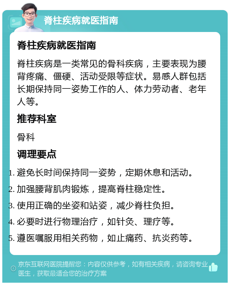 脊柱疾病就医指南 脊柱疾病就医指南 脊柱疾病是一类常见的骨科疾病，主要表现为腰背疼痛、僵硬、活动受限等症状。易感人群包括长期保持同一姿势工作的人、体力劳动者、老年人等。 推荐科室 骨科 调理要点 避免长时间保持同一姿势，定期休息和活动。 加强腰背肌肉锻炼，提高脊柱稳定性。 使用正确的坐姿和站姿，减少脊柱负担。 必要时进行物理治疗，如针灸、理疗等。 遵医嘱服用相关药物，如止痛药、抗炎药等。