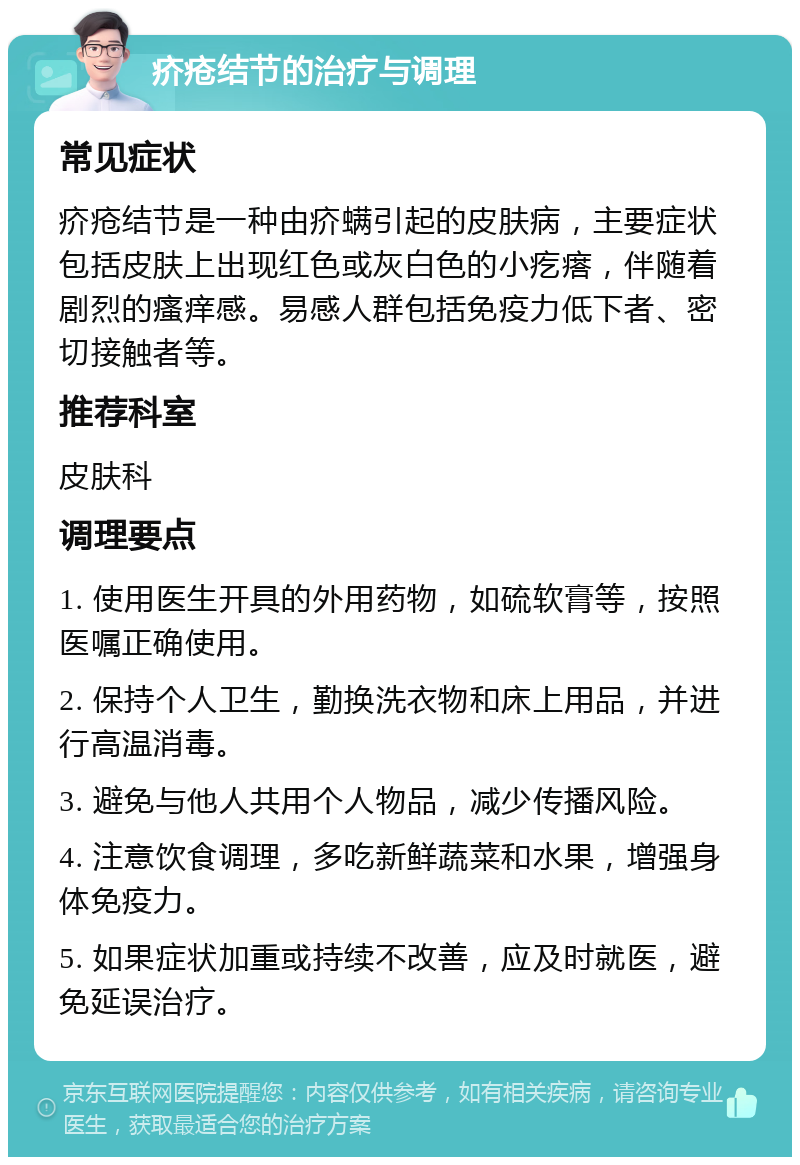 疥疮结节的治疗与调理 常见症状 疥疮结节是一种由疥螨引起的皮肤病，主要症状包括皮肤上出现红色或灰白色的小疙瘩，伴随着剧烈的瘙痒感。易感人群包括免疫力低下者、密切接触者等。 推荐科室 皮肤科 调理要点 1. 使用医生开具的外用药物，如硫软膏等，按照医嘱正确使用。 2. 保持个人卫生，勤换洗衣物和床上用品，并进行高温消毒。 3. 避免与他人共用个人物品，减少传播风险。 4. 注意饮食调理，多吃新鲜蔬菜和水果，增强身体免疫力。 5. 如果症状加重或持续不改善，应及时就医，避免延误治疗。