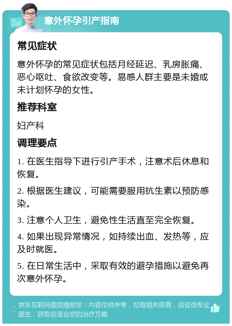 意外怀孕引产指南 常见症状 意外怀孕的常见症状包括月经延迟、乳房胀痛、恶心呕吐、食欲改变等。易感人群主要是未婚或未计划怀孕的女性。 推荐科室 妇产科 调理要点 1. 在医生指导下进行引产手术，注意术后休息和恢复。 2. 根据医生建议，可能需要服用抗生素以预防感染。 3. 注意个人卫生，避免性生活直至完全恢复。 4. 如果出现异常情况，如持续出血、发热等，应及时就医。 5. 在日常生活中，采取有效的避孕措施以避免再次意外怀孕。