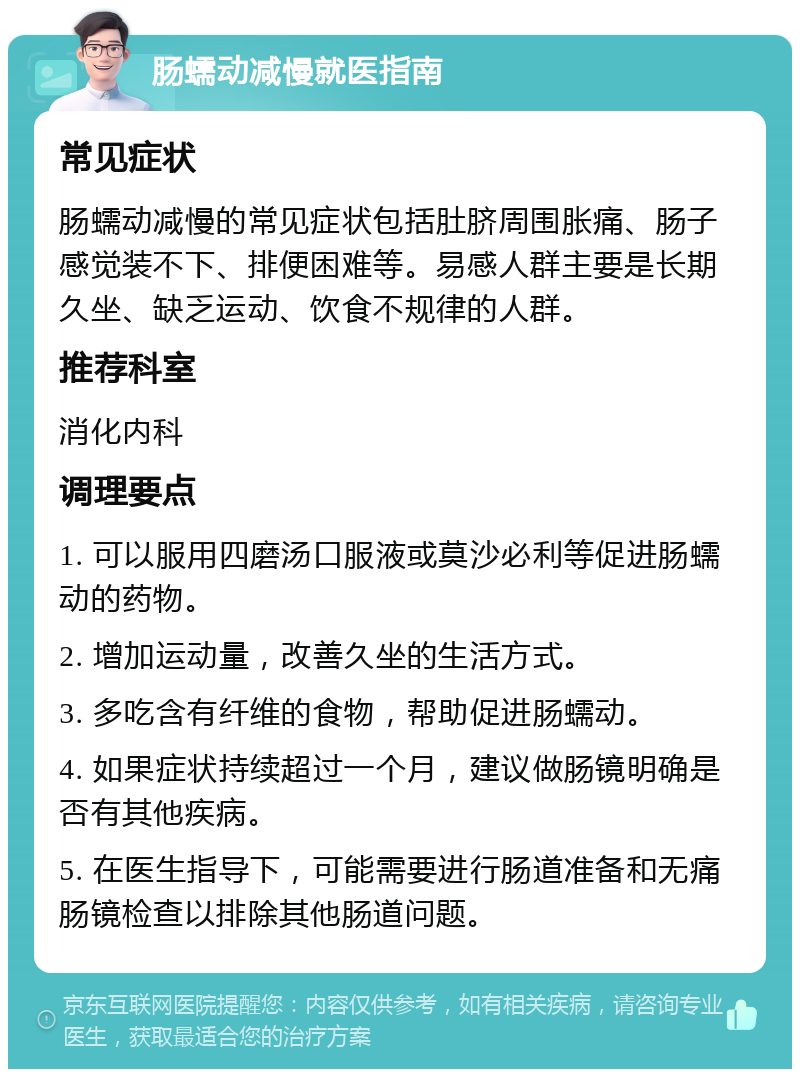 肠蠕动减慢就医指南 常见症状 肠蠕动减慢的常见症状包括肚脐周围胀痛、肠子感觉装不下、排便困难等。易感人群主要是长期久坐、缺乏运动、饮食不规律的人群。 推荐科室 消化内科 调理要点 1. 可以服用四磨汤口服液或莫沙必利等促进肠蠕动的药物。 2. 增加运动量，改善久坐的生活方式。 3. 多吃含有纤维的食物，帮助促进肠蠕动。 4. 如果症状持续超过一个月，建议做肠镜明确是否有其他疾病。 5. 在医生指导下，可能需要进行肠道准备和无痛肠镜检查以排除其他肠道问题。