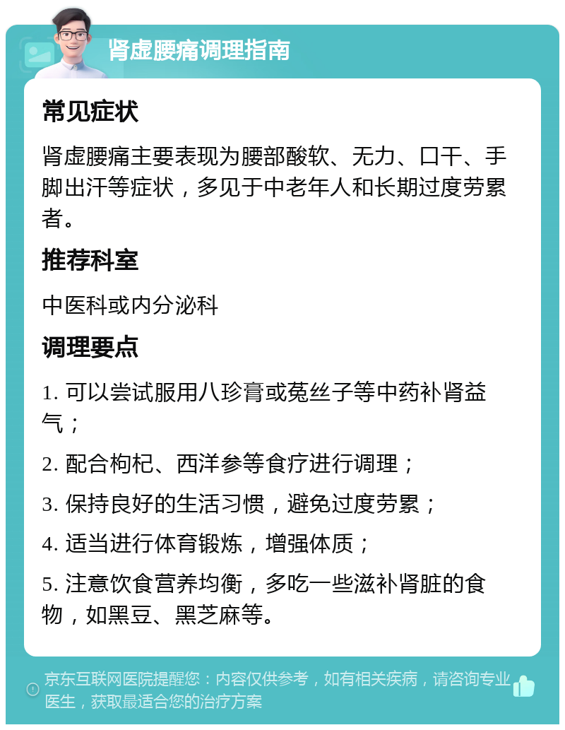 肾虚腰痛调理指南 常见症状 肾虚腰痛主要表现为腰部酸软、无力、口干、手脚出汗等症状，多见于中老年人和长期过度劳累者。 推荐科室 中医科或内分泌科 调理要点 1. 可以尝试服用八珍膏或菟丝子等中药补肾益气； 2. 配合枸杞、西洋参等食疗进行调理； 3. 保持良好的生活习惯，避免过度劳累； 4. 适当进行体育锻炼，增强体质； 5. 注意饮食营养均衡，多吃一些滋补肾脏的食物，如黑豆、黑芝麻等。