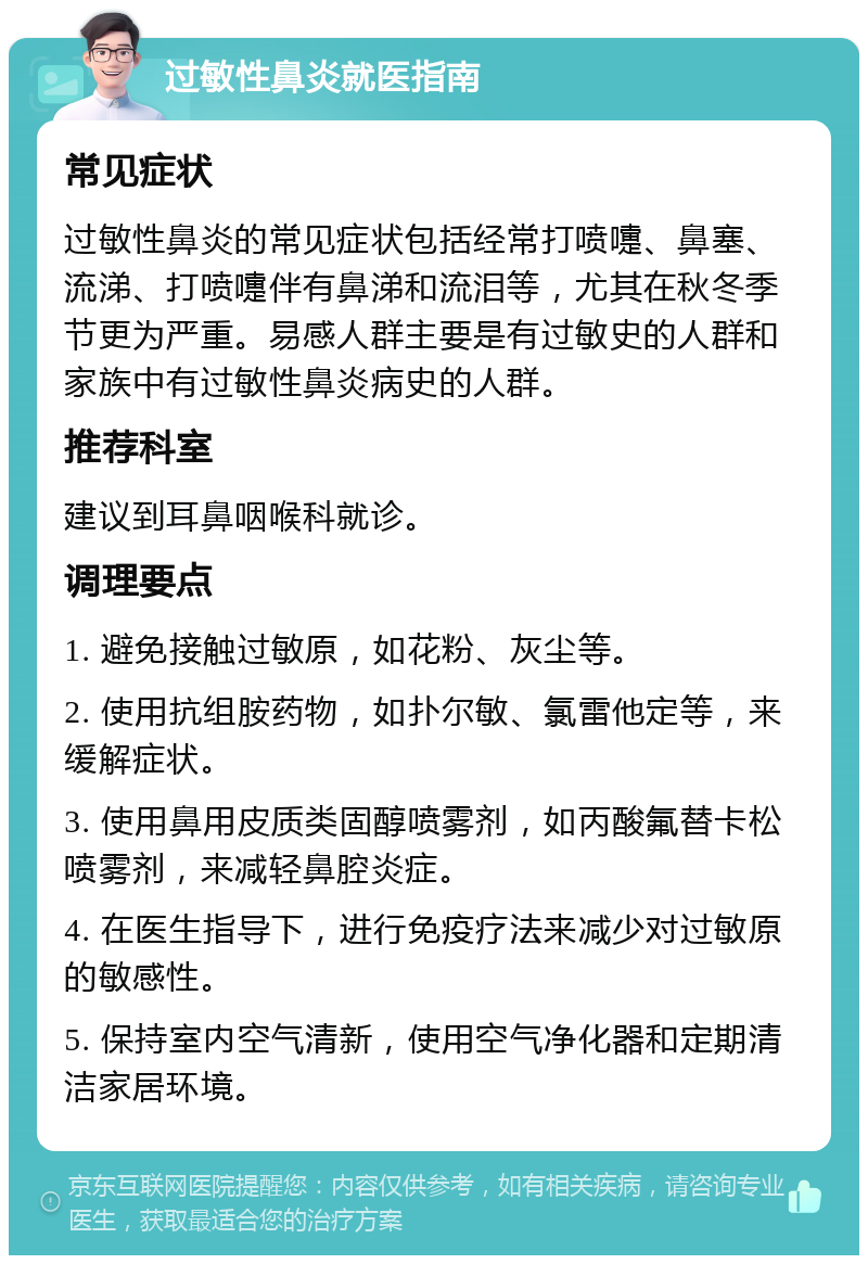 过敏性鼻炎就医指南 常见症状 过敏性鼻炎的常见症状包括经常打喷嚏、鼻塞、流涕、打喷嚏伴有鼻涕和流泪等，尤其在秋冬季节更为严重。易感人群主要是有过敏史的人群和家族中有过敏性鼻炎病史的人群。 推荐科室 建议到耳鼻咽喉科就诊。 调理要点 1. 避免接触过敏原，如花粉、灰尘等。 2. 使用抗组胺药物，如扑尔敏、氯雷他定等，来缓解症状。 3. 使用鼻用皮质类固醇喷雾剂，如丙酸氟替卡松喷雾剂，来减轻鼻腔炎症。 4. 在医生指导下，进行免疫疗法来减少对过敏原的敏感性。 5. 保持室内空气清新，使用空气净化器和定期清洁家居环境。