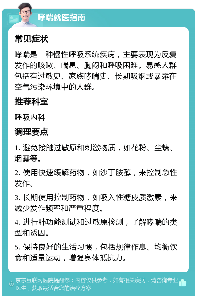 哮喘就医指南 常见症状 哮喘是一种慢性呼吸系统疾病，主要表现为反复发作的咳嗽、喘息、胸闷和呼吸困难。易感人群包括有过敏史、家族哮喘史、长期吸烟或暴露在空气污染环境中的人群。 推荐科室 呼吸内科 调理要点 1. 避免接触过敏原和刺激物质，如花粉、尘螨、烟雾等。 2. 使用快速缓解药物，如沙丁胺醇，来控制急性发作。 3. 长期使用控制药物，如吸入性糖皮质激素，来减少发作频率和严重程度。 4. 进行肺功能测试和过敏原检测，了解哮喘的类型和诱因。 5. 保持良好的生活习惯，包括规律作息、均衡饮食和适量运动，增强身体抵抗力。