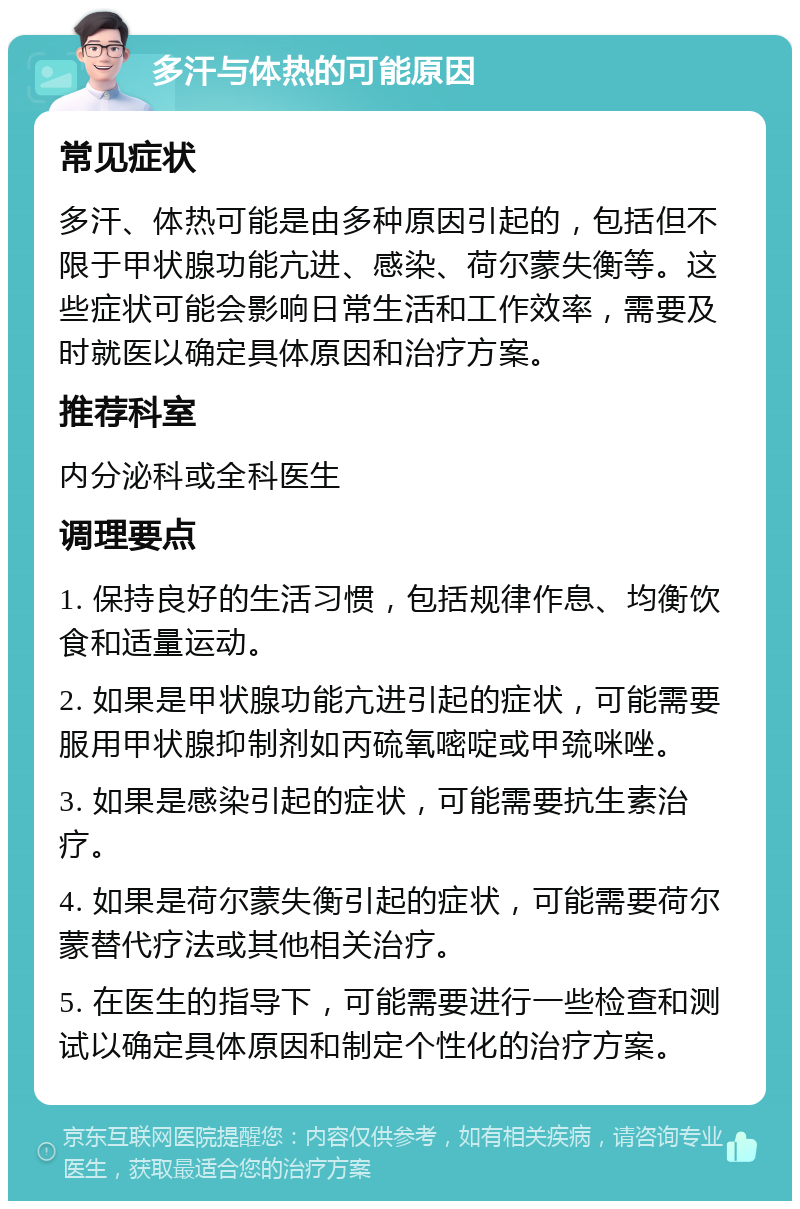 多汗与体热的可能原因 常见症状 多汗、体热可能是由多种原因引起的，包括但不限于甲状腺功能亢进、感染、荷尔蒙失衡等。这些症状可能会影响日常生活和工作效率，需要及时就医以确定具体原因和治疗方案。 推荐科室 内分泌科或全科医生 调理要点 1. 保持良好的生活习惯，包括规律作息、均衡饮食和适量运动。 2. 如果是甲状腺功能亢进引起的症状，可能需要服用甲状腺抑制剂如丙硫氧嘧啶或甲巯咪唑。 3. 如果是感染引起的症状，可能需要抗生素治疗。 4. 如果是荷尔蒙失衡引起的症状，可能需要荷尔蒙替代疗法或其他相关治疗。 5. 在医生的指导下，可能需要进行一些检查和测试以确定具体原因和制定个性化的治疗方案。