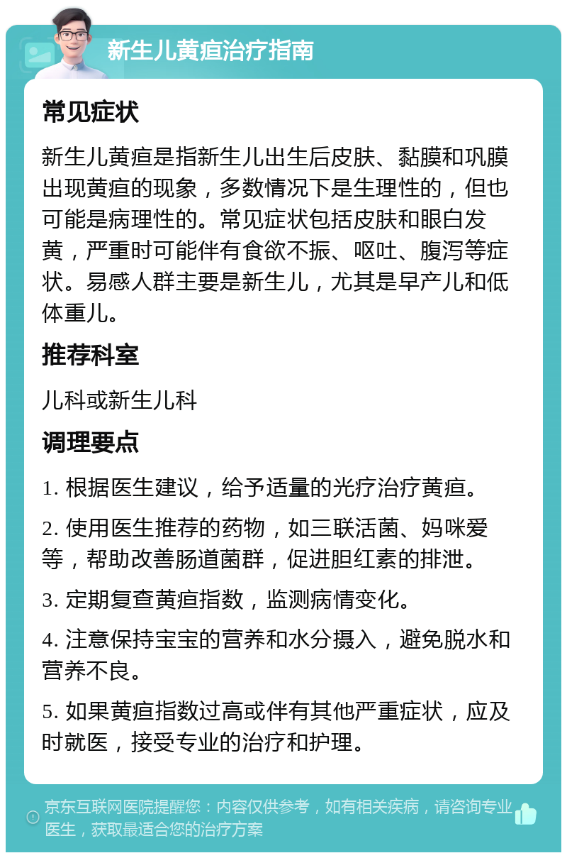 新生儿黄疸治疗指南 常见症状 新生儿黄疸是指新生儿出生后皮肤、黏膜和巩膜出现黄疸的现象，多数情况下是生理性的，但也可能是病理性的。常见症状包括皮肤和眼白发黄，严重时可能伴有食欲不振、呕吐、腹泻等症状。易感人群主要是新生儿，尤其是早产儿和低体重儿。 推荐科室 儿科或新生儿科 调理要点 1. 根据医生建议，给予适量的光疗治疗黄疸。 2. 使用医生推荐的药物，如三联活菌、妈咪爱等，帮助改善肠道菌群，促进胆红素的排泄。 3. 定期复查黄疸指数，监测病情变化。 4. 注意保持宝宝的营养和水分摄入，避免脱水和营养不良。 5. 如果黄疸指数过高或伴有其他严重症状，应及时就医，接受专业的治疗和护理。