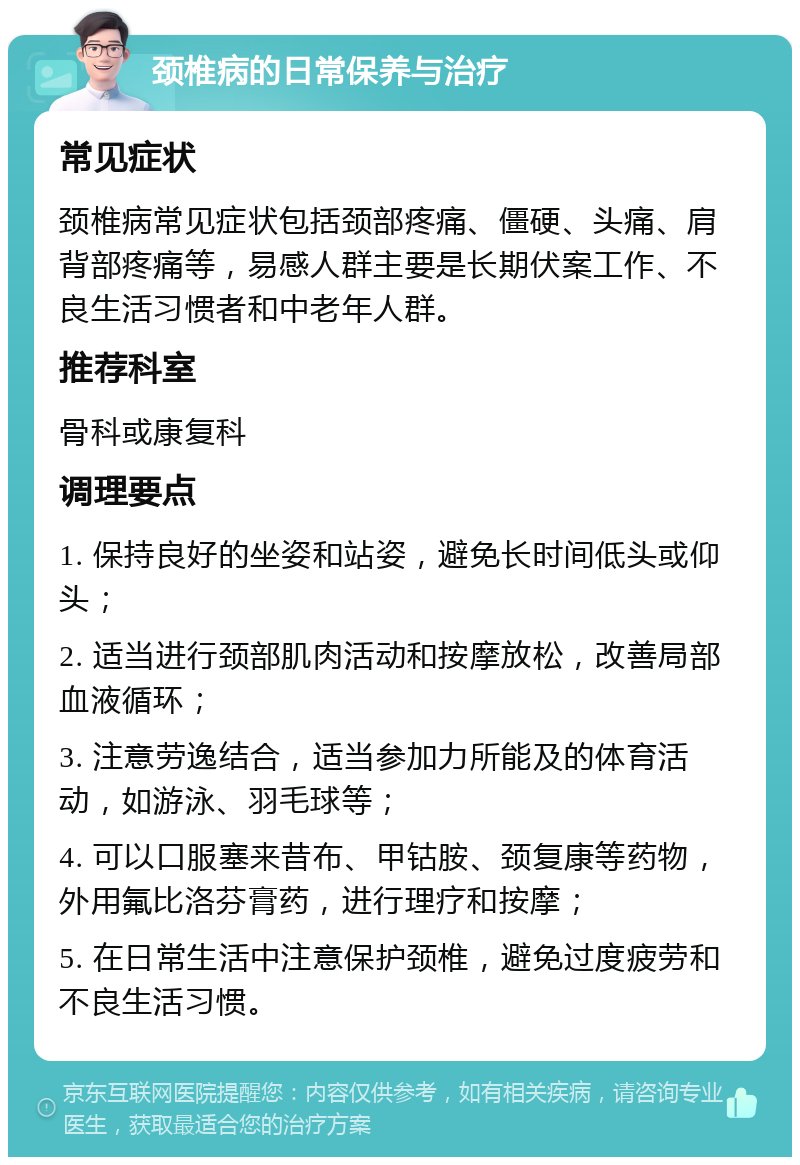 颈椎病的日常保养与治疗 常见症状 颈椎病常见症状包括颈部疼痛、僵硬、头痛、肩背部疼痛等，易感人群主要是长期伏案工作、不良生活习惯者和中老年人群。 推荐科室 骨科或康复科 调理要点 1. 保持良好的坐姿和站姿，避免长时间低头或仰头； 2. 适当进行颈部肌肉活动和按摩放松，改善局部血液循环； 3. 注意劳逸结合，适当参加力所能及的体育活动，如游泳、羽毛球等； 4. 可以口服塞来昔布、甲钴胺、颈复康等药物，外用氟比洛芬膏药，进行理疗和按摩； 5. 在日常生活中注意保护颈椎，避免过度疲劳和不良生活习惯。