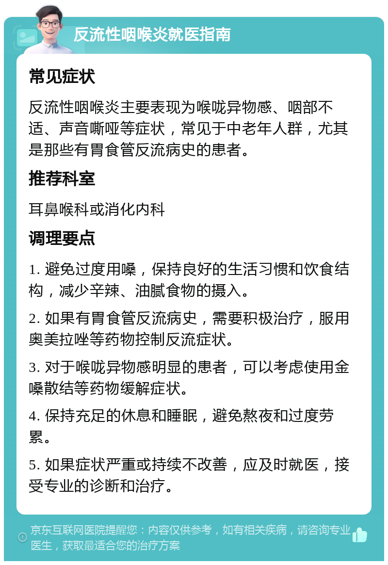 反流性咽喉炎就医指南 常见症状 反流性咽喉炎主要表现为喉咙异物感、咽部不适、声音嘶哑等症状，常见于中老年人群，尤其是那些有胃食管反流病史的患者。 推荐科室 耳鼻喉科或消化内科 调理要点 1. 避免过度用嗓，保持良好的生活习惯和饮食结构，减少辛辣、油腻食物的摄入。 2. 如果有胃食管反流病史，需要积极治疗，服用奥美拉唑等药物控制反流症状。 3. 对于喉咙异物感明显的患者，可以考虑使用金嗓散结等药物缓解症状。 4. 保持充足的休息和睡眠，避免熬夜和过度劳累。 5. 如果症状严重或持续不改善，应及时就医，接受专业的诊断和治疗。