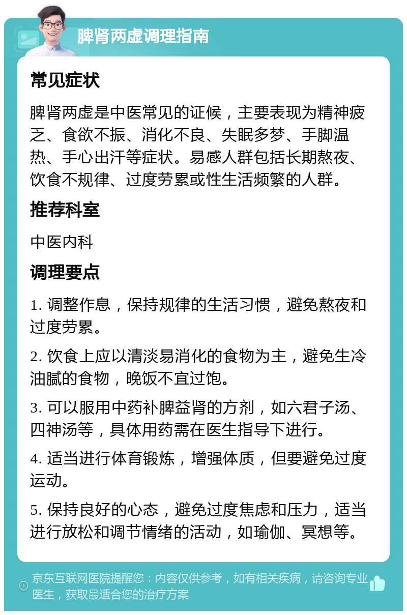 脾肾两虚调理指南 常见症状 脾肾两虚是中医常见的证候，主要表现为精神疲乏、食欲不振、消化不良、失眠多梦、手脚温热、手心出汗等症状。易感人群包括长期熬夜、饮食不规律、过度劳累或性生活频繁的人群。 推荐科室 中医内科 调理要点 1. 调整作息，保持规律的生活习惯，避免熬夜和过度劳累。 2. 饮食上应以清淡易消化的食物为主，避免生冷油腻的食物，晚饭不宜过饱。 3. 可以服用中药补脾益肾的方剂，如六君子汤、四神汤等，具体用药需在医生指导下进行。 4. 适当进行体育锻炼，增强体质，但要避免过度运动。 5. 保持良好的心态，避免过度焦虑和压力，适当进行放松和调节情绪的活动，如瑜伽、冥想等。