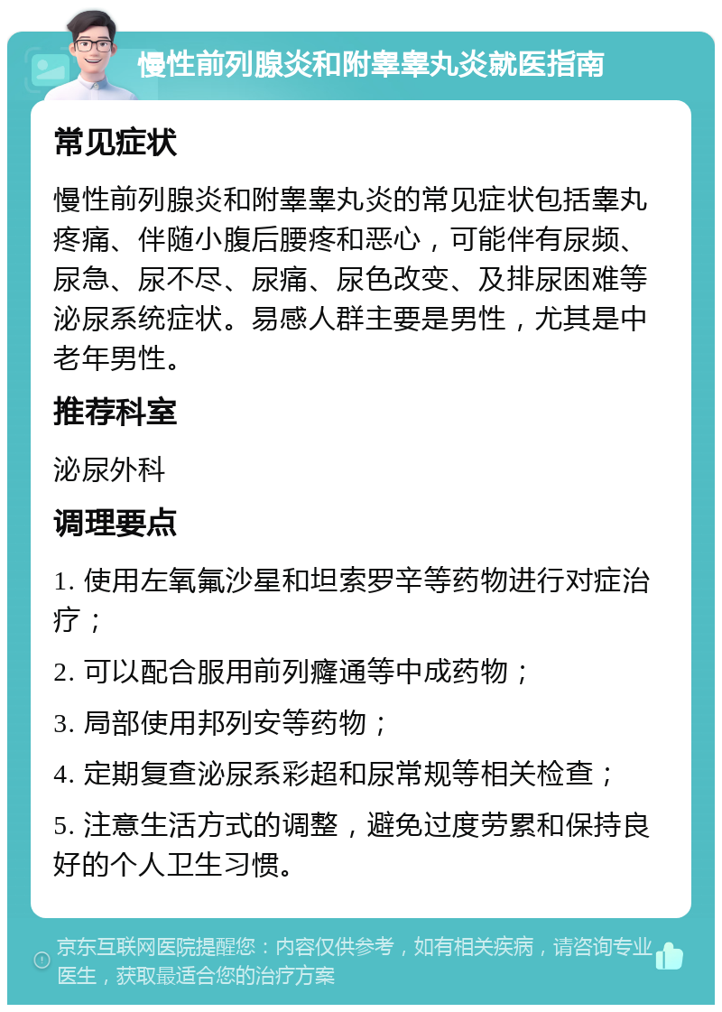 慢性前列腺炎和附睾睾丸炎就医指南 常见症状 慢性前列腺炎和附睾睾丸炎的常见症状包括睾丸疼痛、伴随小腹后腰疼和恶心，可能伴有尿频、尿急、尿不尽、尿痛、尿色改变、及排尿困难等泌尿系统症状。易感人群主要是男性，尤其是中老年男性。 推荐科室 泌尿外科 调理要点 1. 使用左氧氟沙星和坦索罗辛等药物进行对症治疗； 2. 可以配合服用前列癃通等中成药物； 3. 局部使用邦列安等药物； 4. 定期复查泌尿系彩超和尿常规等相关检查； 5. 注意生活方式的调整，避免过度劳累和保持良好的个人卫生习惯。