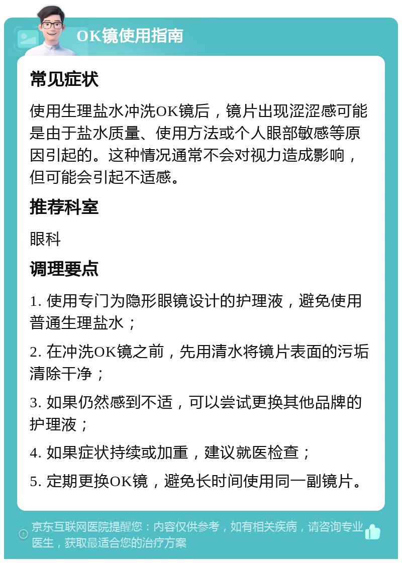 OK镜使用指南 常见症状 使用生理盐水冲洗OK镜后，镜片出现涩涩感可能是由于盐水质量、使用方法或个人眼部敏感等原因引起的。这种情况通常不会对视力造成影响，但可能会引起不适感。 推荐科室 眼科 调理要点 1. 使用专门为隐形眼镜设计的护理液，避免使用普通生理盐水； 2. 在冲洗OK镜之前，先用清水将镜片表面的污垢清除干净； 3. 如果仍然感到不适，可以尝试更换其他品牌的护理液； 4. 如果症状持续或加重，建议就医检查； 5. 定期更换OK镜，避免长时间使用同一副镜片。