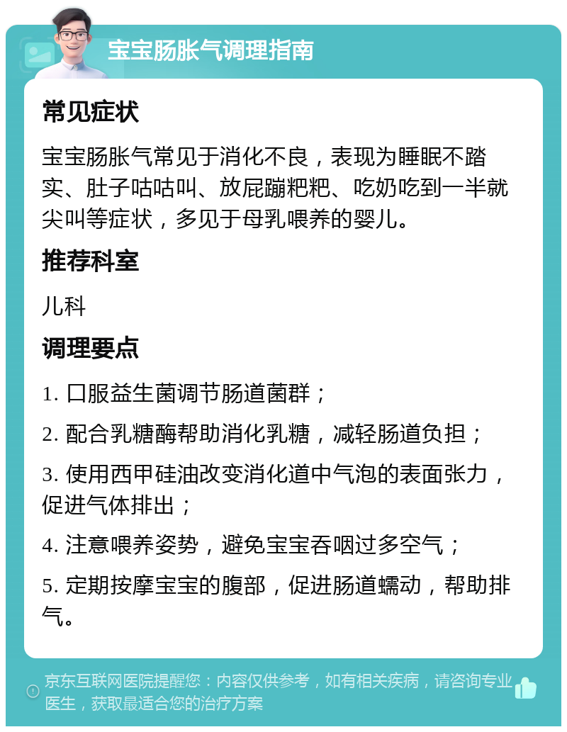 宝宝肠胀气调理指南 常见症状 宝宝肠胀气常见于消化不良，表现为睡眠不踏实、肚子咕咕叫、放屁蹦粑粑、吃奶吃到一半就尖叫等症状，多见于母乳喂养的婴儿。 推荐科室 儿科 调理要点 1. 口服益生菌调节肠道菌群； 2. 配合乳糖酶帮助消化乳糖，减轻肠道负担； 3. 使用西甲硅油改变消化道中气泡的表面张力，促进气体排出； 4. 注意喂养姿势，避免宝宝吞咽过多空气； 5. 定期按摩宝宝的腹部，促进肠道蠕动，帮助排气。