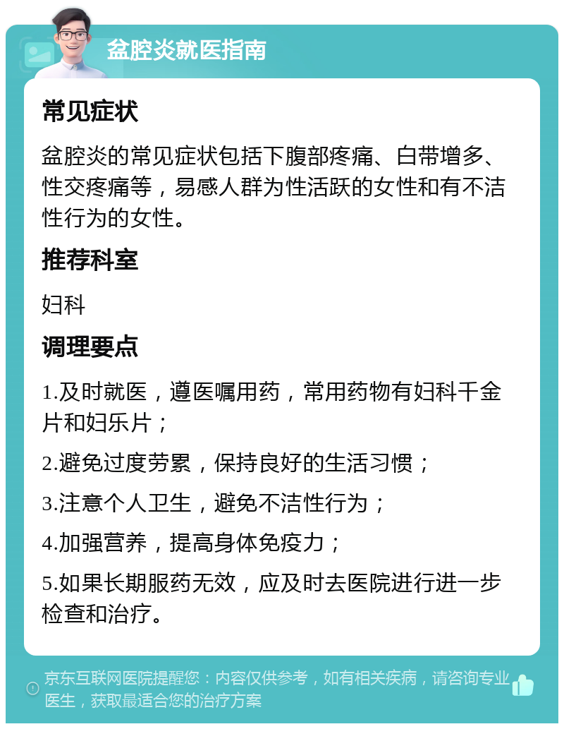 盆腔炎就医指南 常见症状 盆腔炎的常见症状包括下腹部疼痛、白带增多、性交疼痛等，易感人群为性活跃的女性和有不洁性行为的女性。 推荐科室 妇科 调理要点 1.及时就医，遵医嘱用药，常用药物有妇科千金片和妇乐片； 2.避免过度劳累，保持良好的生活习惯； 3.注意个人卫生，避免不洁性行为； 4.加强营养，提高身体免疫力； 5.如果长期服药无效，应及时去医院进行进一步检查和治疗。