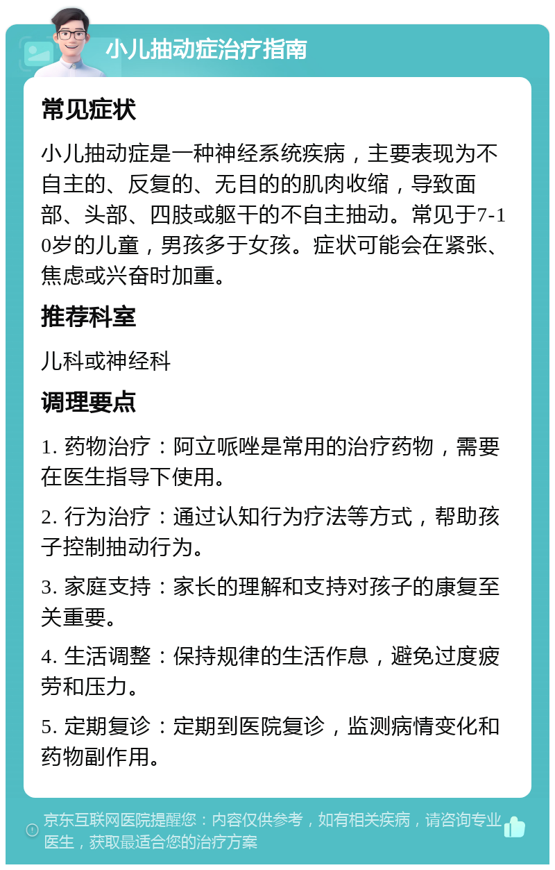 小儿抽动症治疗指南 常见症状 小儿抽动症是一种神经系统疾病，主要表现为不自主的、反复的、无目的的肌肉收缩，导致面部、头部、四肢或躯干的不自主抽动。常见于7-10岁的儿童，男孩多于女孩。症状可能会在紧张、焦虑或兴奋时加重。 推荐科室 儿科或神经科 调理要点 1. 药物治疗：阿立哌唑是常用的治疗药物，需要在医生指导下使用。 2. 行为治疗：通过认知行为疗法等方式，帮助孩子控制抽动行为。 3. 家庭支持：家长的理解和支持对孩子的康复至关重要。 4. 生活调整：保持规律的生活作息，避免过度疲劳和压力。 5. 定期复诊：定期到医院复诊，监测病情变化和药物副作用。