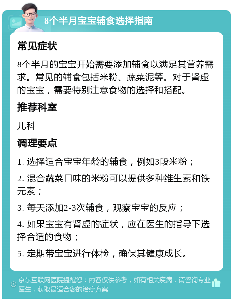 8个半月宝宝辅食选择指南 常见症状 8个半月的宝宝开始需要添加辅食以满足其营养需求。常见的辅食包括米粉、蔬菜泥等。对于肾虚的宝宝，需要特别注意食物的选择和搭配。 推荐科室 儿科 调理要点 1. 选择适合宝宝年龄的辅食，例如3段米粉； 2. 混合蔬菜口味的米粉可以提供多种维生素和铁元素； 3. 每天添加2-3次辅食，观察宝宝的反应； 4. 如果宝宝有肾虚的症状，应在医生的指导下选择合适的食物； 5. 定期带宝宝进行体检，确保其健康成长。