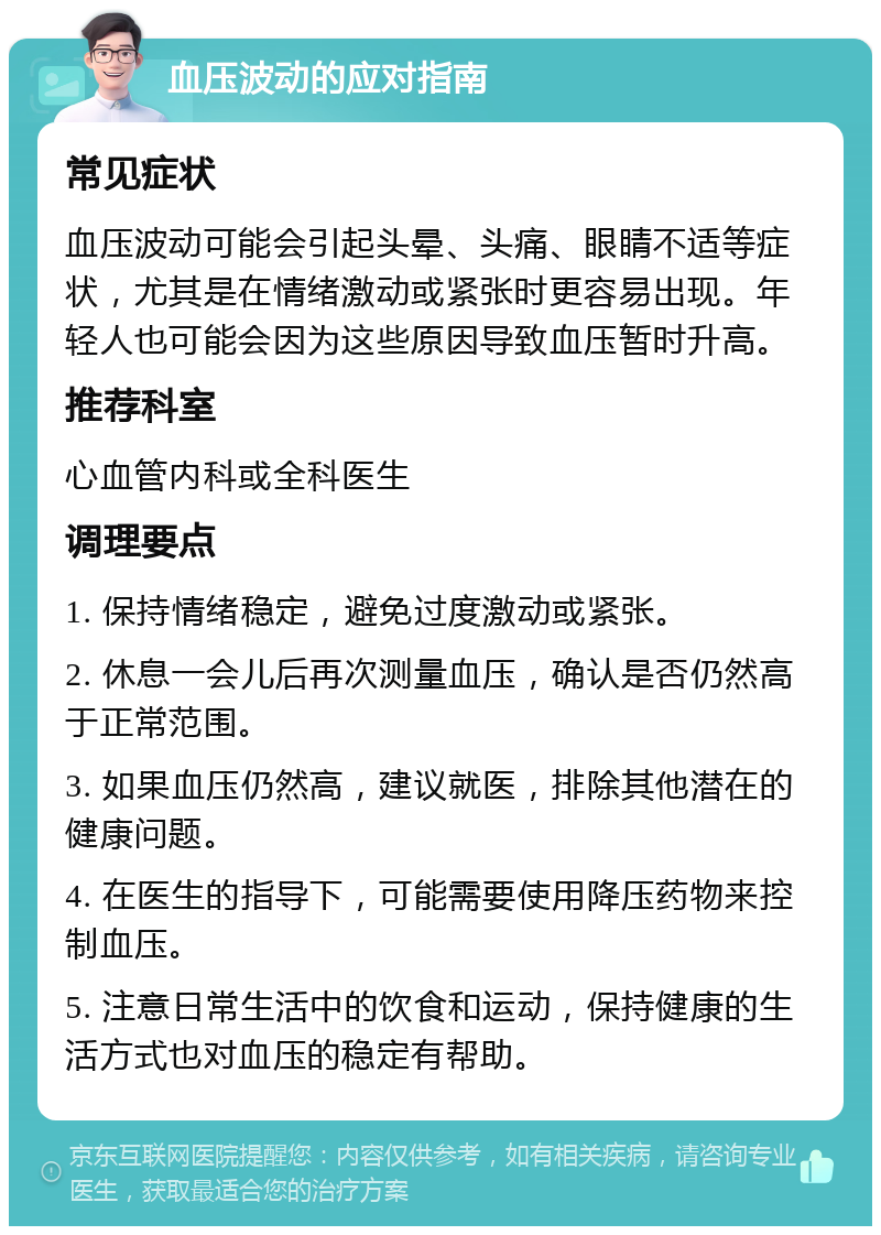 血压波动的应对指南 常见症状 血压波动可能会引起头晕、头痛、眼睛不适等症状，尤其是在情绪激动或紧张时更容易出现。年轻人也可能会因为这些原因导致血压暂时升高。 推荐科室 心血管内科或全科医生 调理要点 1. 保持情绪稳定，避免过度激动或紧张。 2. 休息一会儿后再次测量血压，确认是否仍然高于正常范围。 3. 如果血压仍然高，建议就医，排除其他潜在的健康问题。 4. 在医生的指导下，可能需要使用降压药物来控制血压。 5. 注意日常生活中的饮食和运动，保持健康的生活方式也对血压的稳定有帮助。