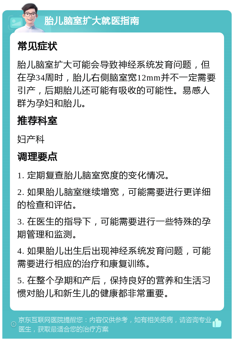 胎儿脑室扩大就医指南 常见症状 胎儿脑室扩大可能会导致神经系统发育问题，但在孕34周时，胎儿右侧脑室宽12mm并不一定需要引产，后期胎儿还可能有吸收的可能性。易感人群为孕妇和胎儿。 推荐科室 妇产科 调理要点 1. 定期复查胎儿脑室宽度的变化情况。 2. 如果胎儿脑室继续增宽，可能需要进行更详细的检查和评估。 3. 在医生的指导下，可能需要进行一些特殊的孕期管理和监测。 4. 如果胎儿出生后出现神经系统发育问题，可能需要进行相应的治疗和康复训练。 5. 在整个孕期和产后，保持良好的营养和生活习惯对胎儿和新生儿的健康都非常重要。