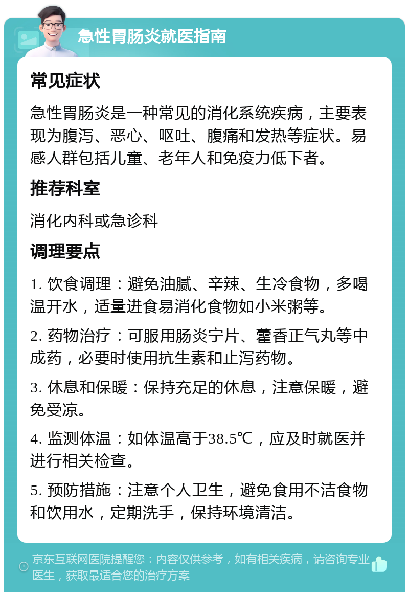 急性胃肠炎就医指南 常见症状 急性胃肠炎是一种常见的消化系统疾病，主要表现为腹泻、恶心、呕吐、腹痛和发热等症状。易感人群包括儿童、老年人和免疫力低下者。 推荐科室 消化内科或急诊科 调理要点 1. 饮食调理：避免油腻、辛辣、生冷食物，多喝温开水，适量进食易消化食物如小米粥等。 2. 药物治疗：可服用肠炎宁片、藿香正气丸等中成药，必要时使用抗生素和止泻药物。 3. 休息和保暖：保持充足的休息，注意保暖，避免受凉。 4. 监测体温：如体温高于38.5℃，应及时就医并进行相关检查。 5. 预防措施：注意个人卫生，避免食用不洁食物和饮用水，定期洗手，保持环境清洁。