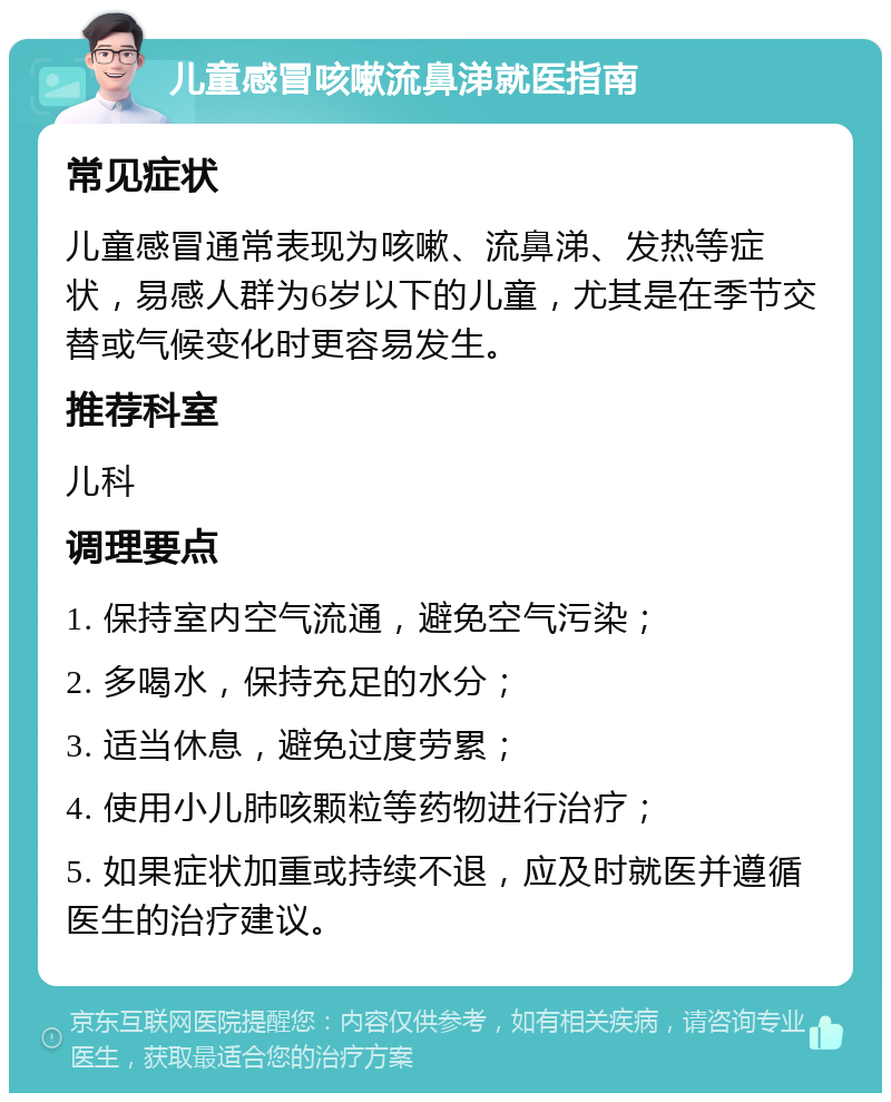 儿童感冒咳嗽流鼻涕就医指南 常见症状 儿童感冒通常表现为咳嗽、流鼻涕、发热等症状，易感人群为6岁以下的儿童，尤其是在季节交替或气候变化时更容易发生。 推荐科室 儿科 调理要点 1. 保持室内空气流通，避免空气污染； 2. 多喝水，保持充足的水分； 3. 适当休息，避免过度劳累； 4. 使用小儿肺咳颗粒等药物进行治疗； 5. 如果症状加重或持续不退，应及时就医并遵循医生的治疗建议。