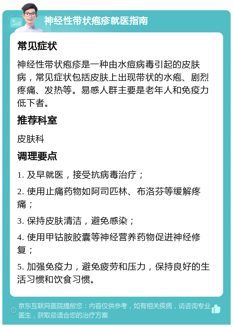 神经性带状疱疹就医指南 常见症状 神经性带状疱疹是一种由水痘病毒引起的皮肤病，常见症状包括皮肤上出现带状的水疱、剧烈疼痛、发热等。易感人群主要是老年人和免疫力低下者。 推荐科室 皮肤科 调理要点 1. 及早就医，接受抗病毒治疗； 2. 使用止痛药物如阿司匹林、布洛芬等缓解疼痛； 3. 保持皮肤清洁，避免感染； 4. 使用甲钴胺胶囊等神经营养药物促进神经修复； 5. 加强免疫力，避免疲劳和压力，保持良好的生活习惯和饮食习惯。