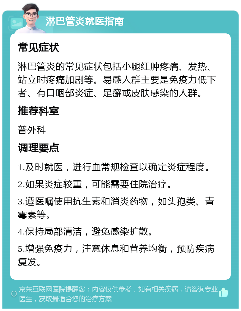 淋巴管炎就医指南 常见症状 淋巴管炎的常见症状包括小腿红肿疼痛、发热、站立时疼痛加剧等。易感人群主要是免疫力低下者、有口咽部炎症、足癣或皮肤感染的人群。 推荐科室 普外科 调理要点 1.及时就医，进行血常规检查以确定炎症程度。 2.如果炎症较重，可能需要住院治疗。 3.遵医嘱使用抗生素和消炎药物，如头孢类、青霉素等。 4.保持局部清洁，避免感染扩散。 5.增强免疫力，注意休息和营养均衡，预防疾病复发。