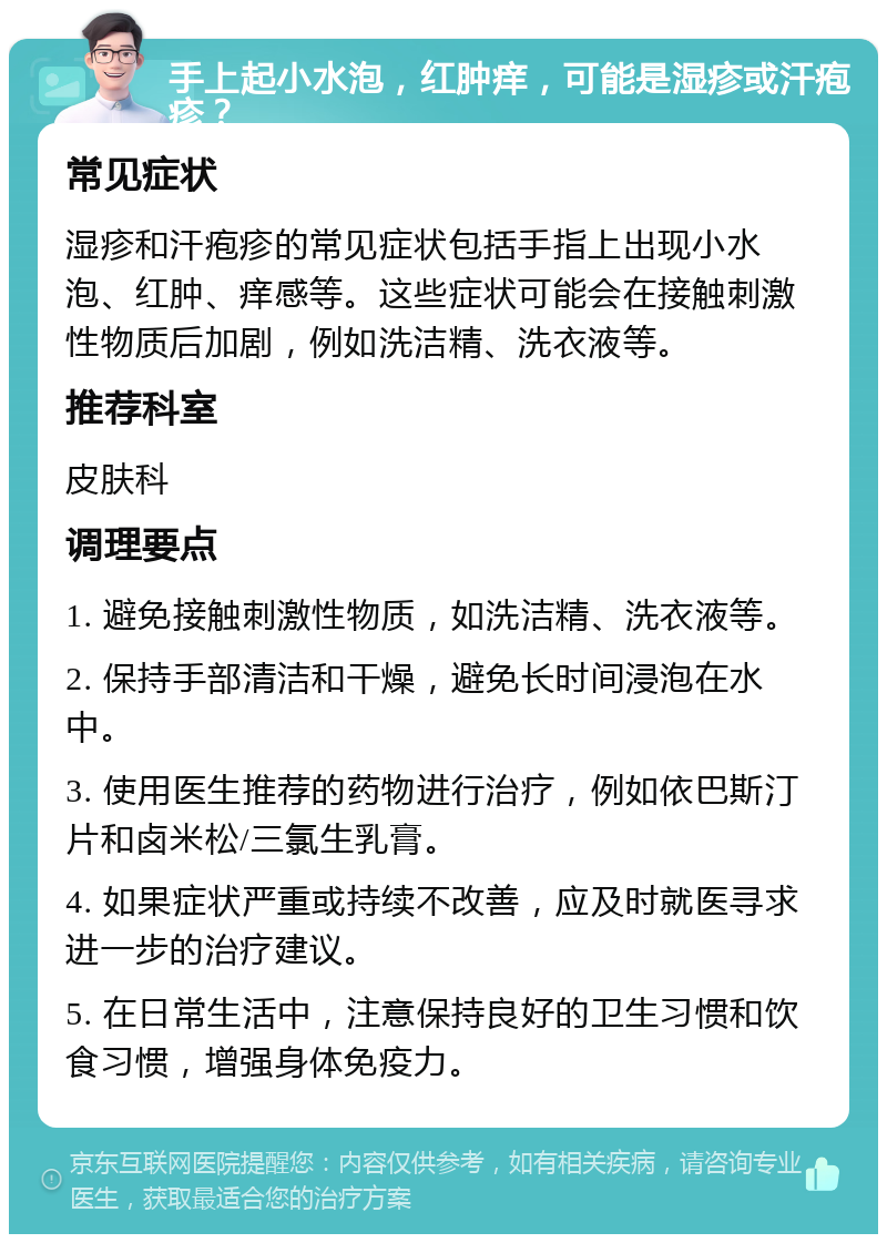 手上起小水泡，红肿痒，可能是湿疹或汗疱疹？ 常见症状 湿疹和汗疱疹的常见症状包括手指上出现小水泡、红肿、痒感等。这些症状可能会在接触刺激性物质后加剧，例如洗洁精、洗衣液等。 推荐科室 皮肤科 调理要点 1. 避免接触刺激性物质，如洗洁精、洗衣液等。 2. 保持手部清洁和干燥，避免长时间浸泡在水中。 3. 使用医生推荐的药物进行治疗，例如依巴斯汀片和卤米松/三氯生乳膏。 4. 如果症状严重或持续不改善，应及时就医寻求进一步的治疗建议。 5. 在日常生活中，注意保持良好的卫生习惯和饮食习惯，增强身体免疫力。