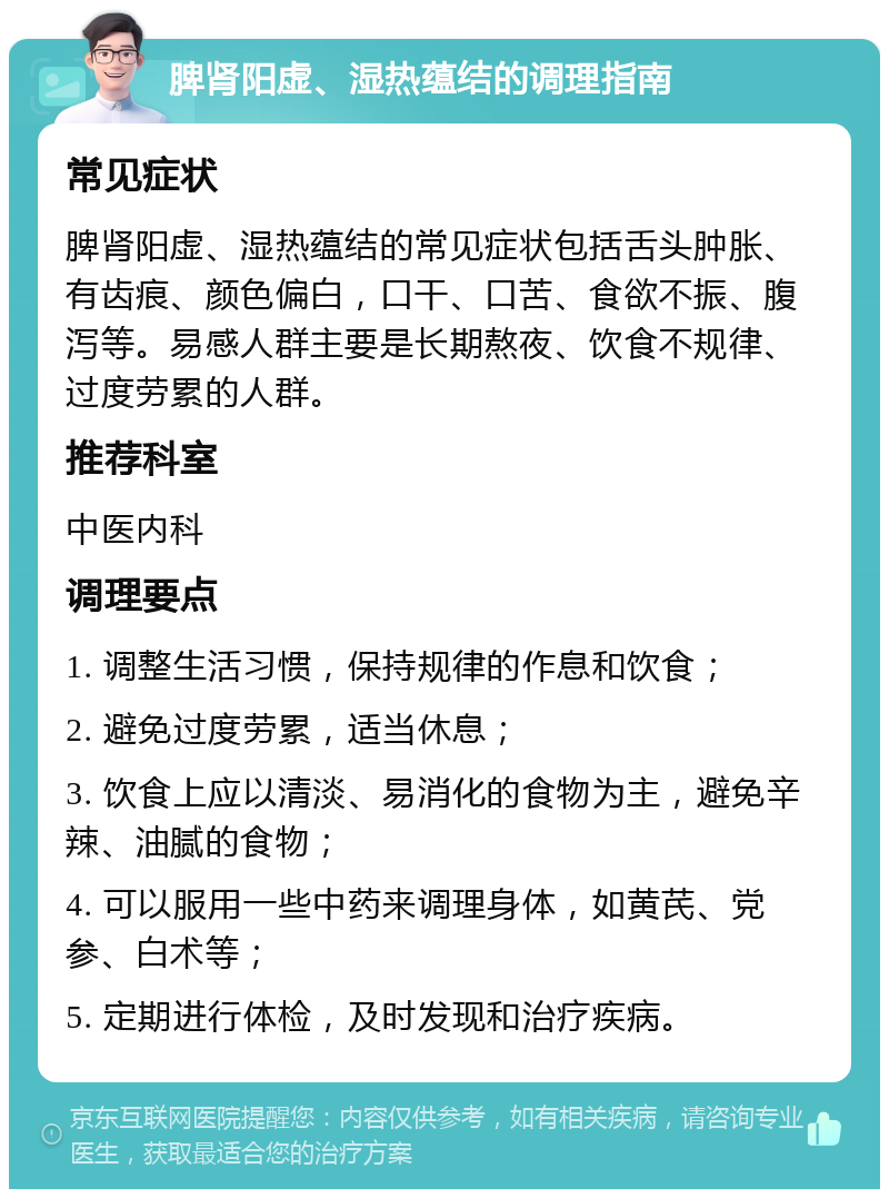 脾肾阳虚、湿热蕴结的调理指南 常见症状 脾肾阳虚、湿热蕴结的常见症状包括舌头肿胀、有齿痕、颜色偏白，口干、口苦、食欲不振、腹泻等。易感人群主要是长期熬夜、饮食不规律、过度劳累的人群。 推荐科室 中医内科 调理要点 1. 调整生活习惯，保持规律的作息和饮食； 2. 避免过度劳累，适当休息； 3. 饮食上应以清淡、易消化的食物为主，避免辛辣、油腻的食物； 4. 可以服用一些中药来调理身体，如黄芪、党参、白术等； 5. 定期进行体检，及时发现和治疗疾病。