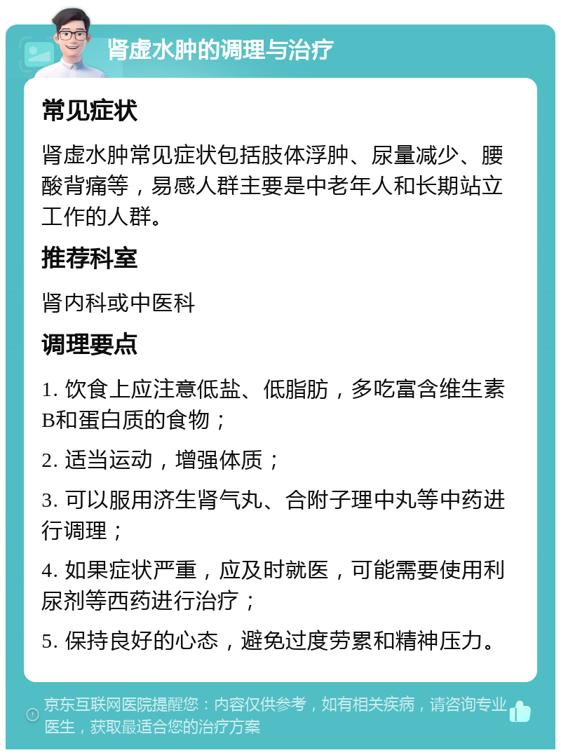 肾虚水肿的调理与治疗 常见症状 肾虚水肿常见症状包括肢体浮肿、尿量减少、腰酸背痛等，易感人群主要是中老年人和长期站立工作的人群。 推荐科室 肾内科或中医科 调理要点 1. 饮食上应注意低盐、低脂肪，多吃富含维生素B和蛋白质的食物； 2. 适当运动，增强体质； 3. 可以服用济生肾气丸、合附子理中丸等中药进行调理； 4. 如果症状严重，应及时就医，可能需要使用利尿剂等西药进行治疗； 5. 保持良好的心态，避免过度劳累和精神压力。