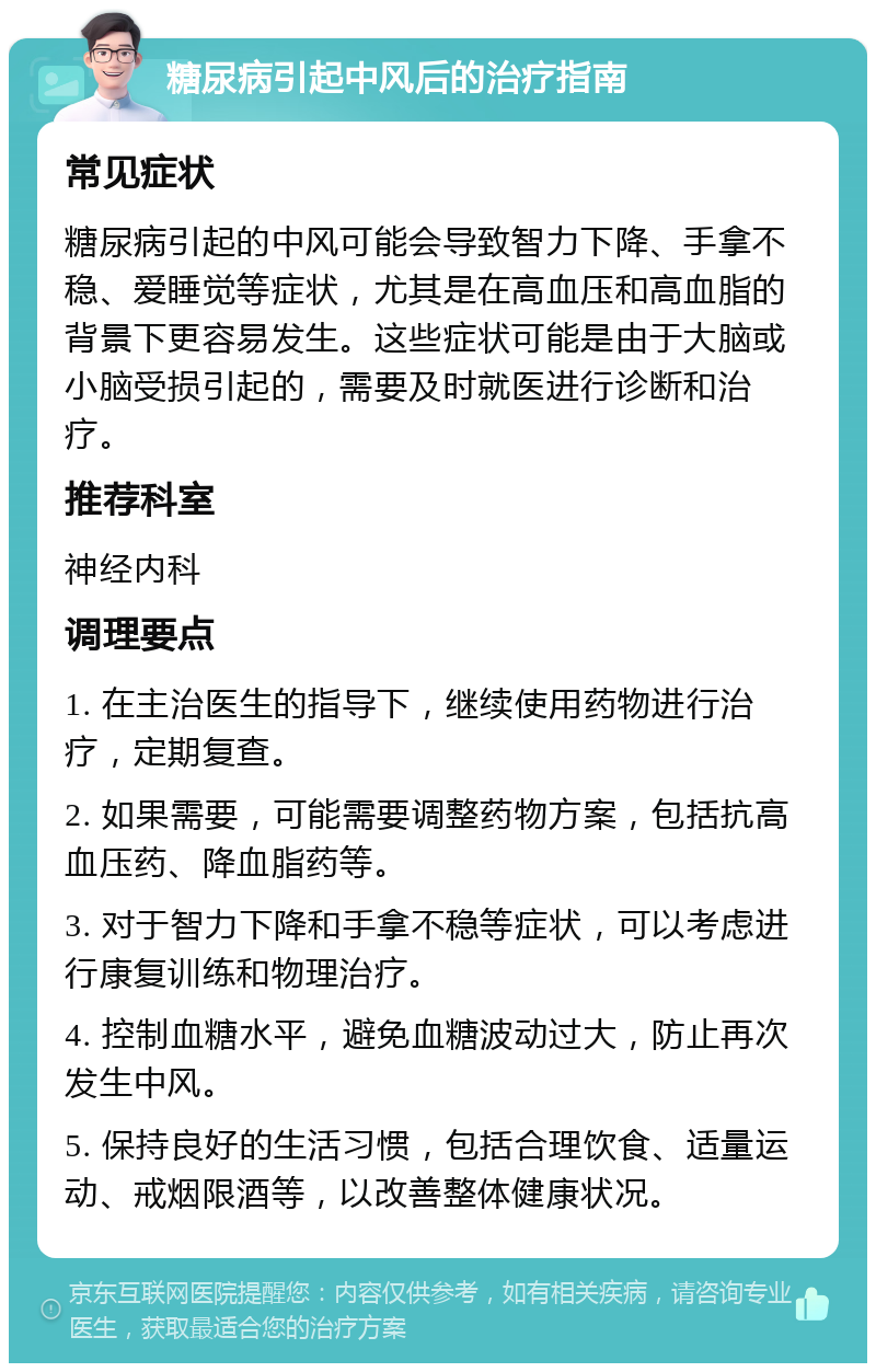 糖尿病引起中风后的治疗指南 常见症状 糖尿病引起的中风可能会导致智力下降、手拿不稳、爱睡觉等症状，尤其是在高血压和高血脂的背景下更容易发生。这些症状可能是由于大脑或小脑受损引起的，需要及时就医进行诊断和治疗。 推荐科室 神经内科 调理要点 1. 在主治医生的指导下，继续使用药物进行治疗，定期复查。 2. 如果需要，可能需要调整药物方案，包括抗高血压药、降血脂药等。 3. 对于智力下降和手拿不稳等症状，可以考虑进行康复训练和物理治疗。 4. 控制血糖水平，避免血糖波动过大，防止再次发生中风。 5. 保持良好的生活习惯，包括合理饮食、适量运动、戒烟限酒等，以改善整体健康状况。