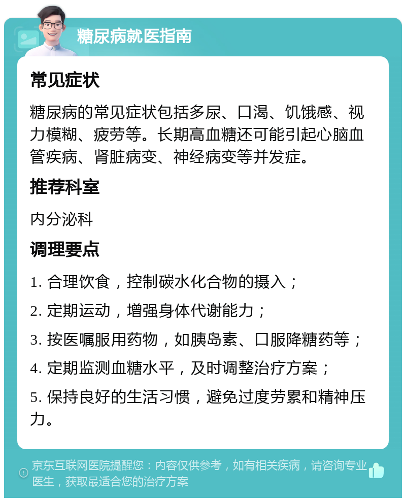 糖尿病就医指南 常见症状 糖尿病的常见症状包括多尿、口渴、饥饿感、视力模糊、疲劳等。长期高血糖还可能引起心脑血管疾病、肾脏病变、神经病变等并发症。 推荐科室 内分泌科 调理要点 1. 合理饮食，控制碳水化合物的摄入； 2. 定期运动，增强身体代谢能力； 3. 按医嘱服用药物，如胰岛素、口服降糖药等； 4. 定期监测血糖水平，及时调整治疗方案； 5. 保持良好的生活习惯，避免过度劳累和精神压力。