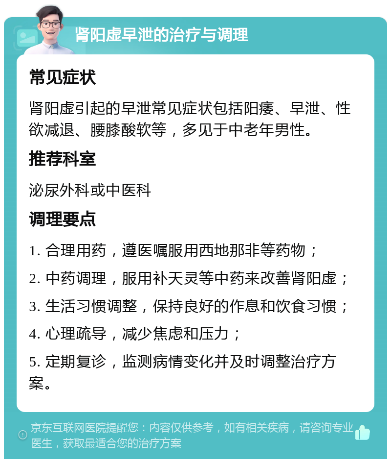 肾阳虚早泄的治疗与调理 常见症状 肾阳虚引起的早泄常见症状包括阳痿、早泄、性欲减退、腰膝酸软等，多见于中老年男性。 推荐科室 泌尿外科或中医科 调理要点 1. 合理用药，遵医嘱服用西地那非等药物； 2. 中药调理，服用补天灵等中药来改善肾阳虚； 3. 生活习惯调整，保持良好的作息和饮食习惯； 4. 心理疏导，减少焦虑和压力； 5. 定期复诊，监测病情变化并及时调整治疗方案。