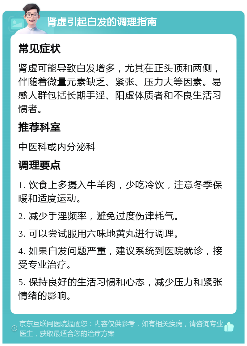 肾虚引起白发的调理指南 常见症状 肾虚可能导致白发增多，尤其在正头顶和两侧，伴随着微量元素缺乏、紧张、压力大等因素。易感人群包括长期手淫、阳虚体质者和不良生活习惯者。 推荐科室 中医科或内分泌科 调理要点 1. 饮食上多摄入牛羊肉，少吃冷饮，注意冬季保暖和适度运动。 2. 减少手淫频率，避免过度伤津耗气。 3. 可以尝试服用六味地黄丸进行调理。 4. 如果白发问题严重，建议系统到医院就诊，接受专业治疗。 5. 保持良好的生活习惯和心态，减少压力和紧张情绪的影响。