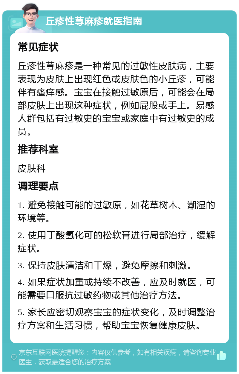 丘疹性荨麻疹就医指南 常见症状 丘疹性荨麻疹是一种常见的过敏性皮肤病，主要表现为皮肤上出现红色或皮肤色的小丘疹，可能伴有瘙痒感。宝宝在接触过敏原后，可能会在局部皮肤上出现这种症状，例如屁股或手上。易感人群包括有过敏史的宝宝或家庭中有过敏史的成员。 推荐科室 皮肤科 调理要点 1. 避免接触可能的过敏原，如花草树木、潮湿的环境等。 2. 使用丁酸氢化可的松软膏进行局部治疗，缓解症状。 3. 保持皮肤清洁和干燥，避免摩擦和刺激。 4. 如果症状加重或持续不改善，应及时就医，可能需要口服抗过敏药物或其他治疗方法。 5. 家长应密切观察宝宝的症状变化，及时调整治疗方案和生活习惯，帮助宝宝恢复健康皮肤。