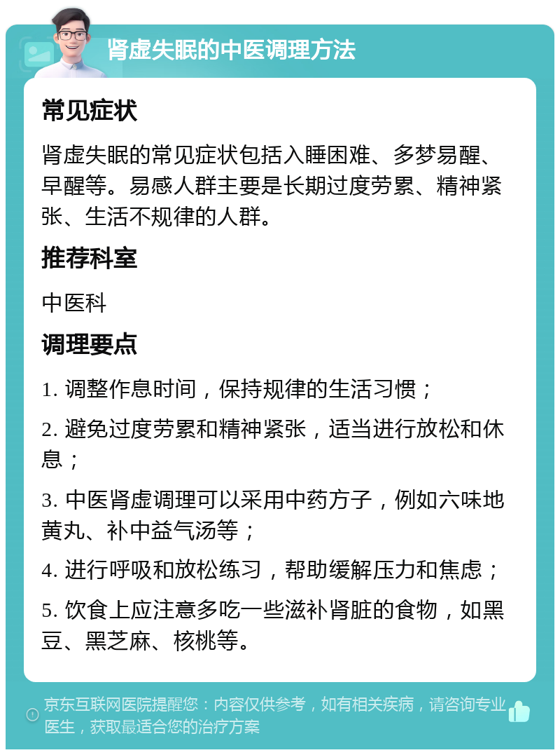 肾虚失眠的中医调理方法 常见症状 肾虚失眠的常见症状包括入睡困难、多梦易醒、早醒等。易感人群主要是长期过度劳累、精神紧张、生活不规律的人群。 推荐科室 中医科 调理要点 1. 调整作息时间，保持规律的生活习惯； 2. 避免过度劳累和精神紧张，适当进行放松和休息； 3. 中医肾虚调理可以采用中药方子，例如六味地黄丸、补中益气汤等； 4. 进行呼吸和放松练习，帮助缓解压力和焦虑； 5. 饮食上应注意多吃一些滋补肾脏的食物，如黑豆、黑芝麻、核桃等。