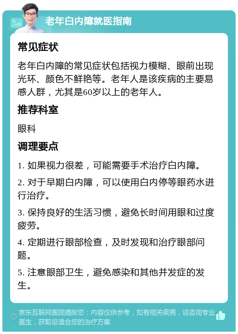 老年白内障就医指南 常见症状 老年白内障的常见症状包括视力模糊、眼前出现光环、颜色不鲜艳等。老年人是该疾病的主要易感人群，尤其是60岁以上的老年人。 推荐科室 眼科 调理要点 1. 如果视力很差，可能需要手术治疗白内障。 2. 对于早期白内障，可以使用白内停等眼药水进行治疗。 3. 保持良好的生活习惯，避免长时间用眼和过度疲劳。 4. 定期进行眼部检查，及时发现和治疗眼部问题。 5. 注意眼部卫生，避免感染和其他并发症的发生。