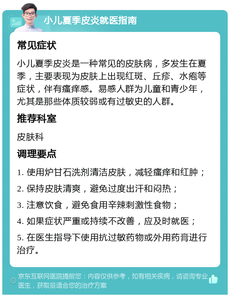 小儿夏季皮炎就医指南 常见症状 小儿夏季皮炎是一种常见的皮肤病，多发生在夏季，主要表现为皮肤上出现红斑、丘疹、水疱等症状，伴有瘙痒感。易感人群为儿童和青少年，尤其是那些体质较弱或有过敏史的人群。 推荐科室 皮肤科 调理要点 1. 使用炉甘石洗剂清洁皮肤，减轻瘙痒和红肿； 2. 保持皮肤清爽，避免过度出汗和闷热； 3. 注意饮食，避免食用辛辣刺激性食物； 4. 如果症状严重或持续不改善，应及时就医； 5. 在医生指导下使用抗过敏药物或外用药膏进行治疗。